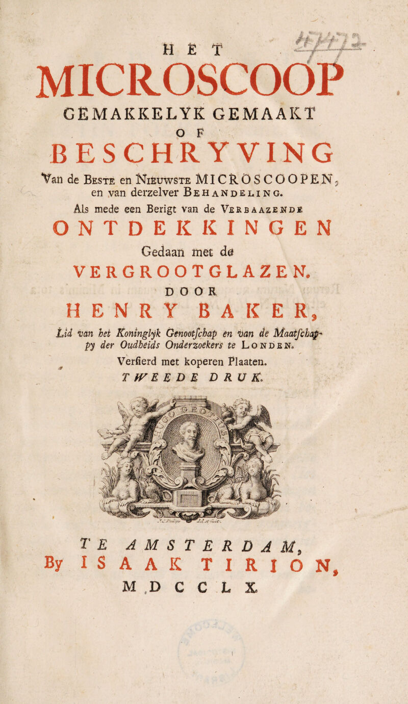 HET J f »► .• A» , ƒ .#—35 MICROSCOOP CEMAKKELYK GEMAAKT BESCHR YVING Van de Beste en Niéuwste MICRÖSCOOPENj en van derzelver Behandeling. Als mede een Berigt van de Verbaazende ONTDEKKINGEN Gedaan met d@ VERGROOTGLAZEN, DOOR HENRY BAKER, Lid van hei Koninglyk Genootfchap en \van de Maatfchap py der Oudheids Onderzoekers te Londen» Verfierd met koperen Plaaten. TWEEDE DRUK\ TE AMSTERDAM, By IS AAK T I R I O N, M ,D C C L X