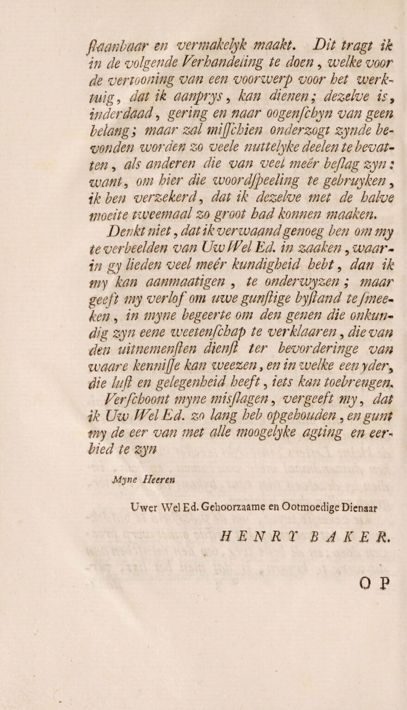 ftmnbaar en vermakelyk maakt. Dit tragt ik in de volgende Verhandeling te doen, welke voor de veriooning van een voorwerp voor het werk¬ tuig , dat ik aanprys, kan dienen; dezelve is, inderdaad, gering en naar oogenfchyn van geen belang; maar zal mijjchien onderzogt zynde be¬ vonden worden zo veele nuttelyke deden te bevat¬ ten , als anderen die van veel méér beflag zyn: want, om hier die woordfpeeüng te gebruyken 5 ik ben verzekerd, dat ik dezelve met de halve moeite tweemaal zo groot had konnen maaken. Denkt niet, dat ik verwaand genoeg ben om my te verbeelden van Uw (fel Ed. in zaak en ? waar¬ in gy lieden veel meer kundigheid hebt, dan ik my kan aanmaatigen , te onderwyzen; maar geeft my verlof om uwe gun ft ige byjtand tefmee¬ ken , in myne begeerte om den genen die onkun¬ dig zyn eene zveetenfchap te verklaar en, die van den uitnemenften dienft ter bevorderinge van waare kennijje kan weezen, en in welke een yder, die kift en gelegenheid heeft 5 iets kan toebrengen. Verfchoont myne misflagen, vergeeft my, dat ik Uw (Vel Ed. zo lang heb op gehouden , en gunt my de eer van met alle moogelyke agting en eer¬ bied te zyn Myne Heeren Uwer Wel Ed. Gehoorzaame en Ootmoedige Dienaar H EN R T BAKER. o p