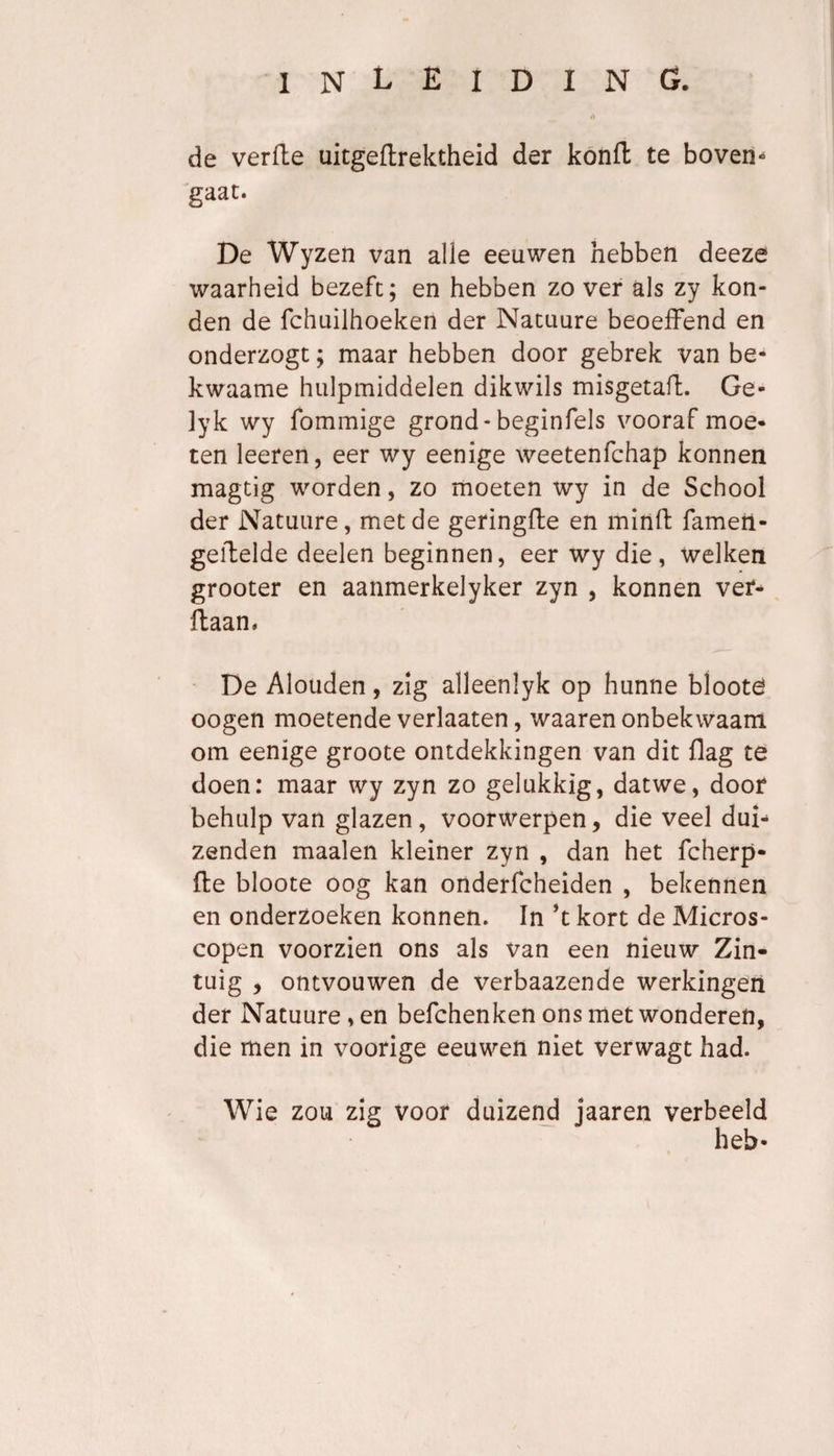 de verfte uitgeftrektheid der konft te boven¬ gaat. De Wyzen van alle eeuwen hebben deeze waarheid bezeft; en hebben zo ver als zy kon¬ den de fchuilhoeken der Natuure beoefFend en onderzogt; maar hebben door gebrek van be- kwaame hulpmiddelen dikwils misgetaft. Ge- lyk wy fommige grond - beginfels vooraf moe¬ ten leeren, eer wy eenige weetenfchap konnen magtig worden, zo moeten wy in de School der Natuure, met de geringfte en mitift fameti- gefbelde deelen beginnen, eer wy die, welken grooter en aanmerkelyker zyn , konnen ver- ftaan. De Alouden, zig alleenlyk op hunne blooté oogen moetende verhaten, waaren onbekwaam om eenige groote ontdekkingen van dit flag te doen: maar wy zyn zo gelukkig, datwe, door behulp van glazen, voorwerpen, die veel dui¬ zenden maaien kleiner zyn , dan het fcherp- 11e bloote oog kan onderfcheiden , bekennen en onderzoeken konnen. In *t kort de Micros¬ copen voorzien ons als van een nieuw Zin¬ tuig , ontvouwen de verbaazende werkingen der Natuure, en befchenken ons met wonderen, die men in voorige eeuwen niet verwagt had. Wie zou zig voor duizend jaaren verbeeld heb-