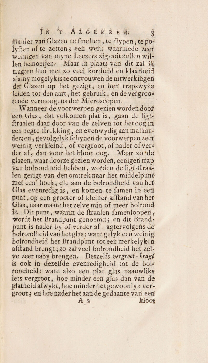 A l g è k e i M: pianïer van Glazen te fmelten, te ilypen, tepo- lyftenofte zetten; een werk waarmede zeef weinigen van myne Leezers zig ooit zullen wil¬ len öeffiöeijem Maar in plaats van dit zal ik tfagcen hun met zo veel kortheid en klaarheid alsmy mogeïyk is te ontvouwen de uitwerkingen der Glazen op het gezigt, en heit trapswyze leiden tot den aart , het gebruik, en de vergroö® tende vermoogens der Microscopen. Wanneer de voorwerpen gezien worden doof 'een Ulas, dat volkomen plat is, gaan de ligt® ft raai en daar door van de zelven tot het oog in een regte ftrekking, en even wydig aan malkan¬ der; en, gevolgelyk fchynen de voorwerpen zeef weinig verkleind, of vergroot, of nader of ver® der af, dan voor het bloot oog. Maar zo*de glazen, waar doorze gezien worden, eenigen trap van bolrondheid hebben , worden de ligoftraa- len gerigt van den omtrek naar het middelpunt met een’ hoek, die aan de bolrondheid vanher Glas evenredig is, en komen te famen in eert punt, op een grooter of kleiner afftand van het Glas, naar maate het zelve min of meer bolrond is. Dit punt, waarin de ftraalen famenlooperi* Wordt het Brandpunt genoemd; en dit Brand¬ punt is nader by of verder af agtervolgens de bolrondheid van het glas: want gely keen weinig bolrondheid het Brandpunt tot een merkelykcn afftand brengt; zo zal veel bolrondheid het zeh ve zeer naby brengen. Deszelfs vergroot - kragt is ook in dezelfde evenredigheid tot de bol¬ rondheid: want alzo een plat glas naauwliks iets vergroot, hoe minder een glas dan van de platheid afwykt, hoe minder hetgewoonlyk ver¬ groot ; en hoe nader het aan de gedaante van een A 2 Mooi