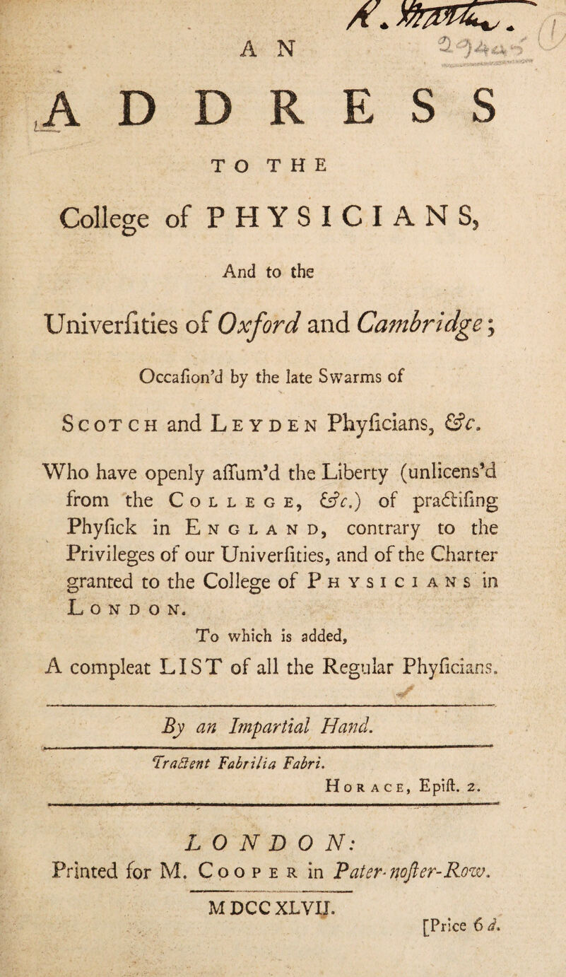 .ADDRESS T O T H E College of P H Y S I C I A N S, And to the Univerfities of Oxford and Cambridge; Occafion’d by the late Swarms of Scotch and Leyden Phyficians, Who have openly affam’d the Liberty (unlicens’d from 'the College, Cfr.) of pradfifing Phyfick in England, contrary to the Privileges of our Univerfities, and of the Charter granted to the College of P h y s i c i a n s in London. To which is added, A compleat LIST of all the Regular Phylicians. By an Impartial Hand. IraSent Fabrilia Fabri. Horace, Epift. 2. LONDON: Printed for M. Cooper in Paier^nofter-Row.. M DCC XLVIJ. [Price 6 d.