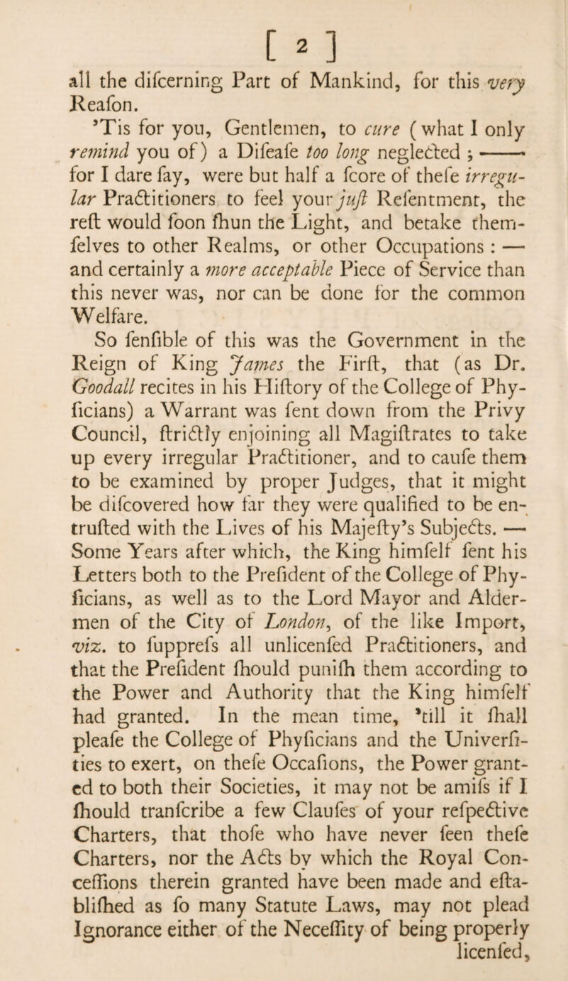 all the difcerning Part of Mankind, for this Keafon. ’Tis for yon. Gentlemen, to cure (what 1 only remind you of) a Difeafe too long neglecfed ;- for I dare fay, were but half a fcore of thefe irregu¬ lar Pradtitioners to feel youry/(/? Refentment, the reft would foon fhun the Light, and betake them- felves to other Realms, or other Occupations: — and certainly a 7nore acceptable Piece of Service than this never was, nor can be done for the common Welfare. So fenfible of this was the Government in the Reign of King James the Firft, that (as Dr. Goodall recites in his Hiftory of the College of Phy- ficians) a Warrant was fent down from the Privy Council, ftridlly enjoining all Magiftrates to take up every irregular Pradlitioner, and to caufe them to be examined by proper Judges, that it might be difcovered how far they were qualified to be en- trufted with the Lives of his Majefty’s Subjedfs. — Some Years after which, the King himfelf fent his Letters both to the Prefident of the College of Phy- ficians, as well as to the Lord Mayor and Aider- men of the City of London^ of the like Import, viz. to fupprefs all unlicenfed Pradtitioners, and that the Prefident fhould punifh them according to the Power and Authority that the King himfelf had granted. In the mean time, *till it fhall pleafe the College of Phyficians and the Univerfi- ties to exert, on thefe Occafions, the Power grant¬ ed to both their Societies, it may not be amifs if 1 fhould tranferibe a few Claufes of your refpedllve Charters, that thofe who have never feen thefe Charters, nor the Adis by which the Royal Con- ceffiqns therein granted have been made and efta- bliftied as fo many Statute Laws, may not plead Ignorance either of the Neceflity of being properly licenfed.