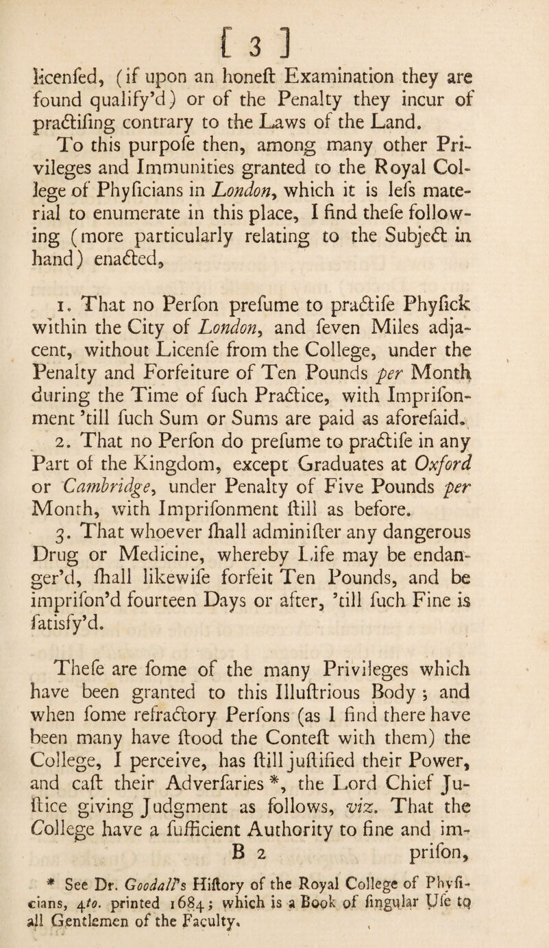 Mcenfed, (if upon an honeft Examination they are found qualify’d) or of the Penalty they incur of pradifing contrary to the Laws of the Land. To this purpofe then, among many other Pri¬ vileges and Immunities granted to the Royal Col¬ lege of Phyficians in London-^ which it is lefs mate¬ rial to enumerate in this place, I find thefe follow¬ ing (more particularly relating to the Subje61: in hand) enabled, 1. That no Perfon prefume to praftife Phyfick within the City of London^ and feven Miles adja¬ cent, without Licenfe from the College, under the Penalty and Forfeiture of Ten Pounds -per Month during the Time of fuch Pradlice, with Imprifon- menc ’till fuch Sum or Sums are paid as aforefaid, 2. That no Perfon do prefume to pradlife in any Part of the Kingdom, except Graduates at Oxford or Cambridge^ under Penalty of Five Pounds per Month, with Imprifonment ftill as before. 3. That whoever fhall adminifler any dangerous Drug or Medicine, whereby L<ife may be endan¬ ger’d, fhall likewife forfeit Ten Pounds, and be imprifon’d fourteen Days or after, ’dll fuch Fine is fatisfy’d. Thefe are fome of the many Privileges which have been granted to this Illuflrious Body ; and when fome refractory Perfons (as 1 find there have been many have flood the Contefl with them) the College, I perceive, has ftill jufiified their Power, and caft their Adverfaries the Lord Chief Ju- ftice giving Judgment as follows, viz. That the College have a fufficient Authority to fine and im- B 2 prifon, * See Dr. GoodalPs Hiftory of the Royal College of Phyfi¬ cians, ^to. printed 16845 which is a Book of fii^gular yfe tQ ail Gjentkmen of the Faculty.