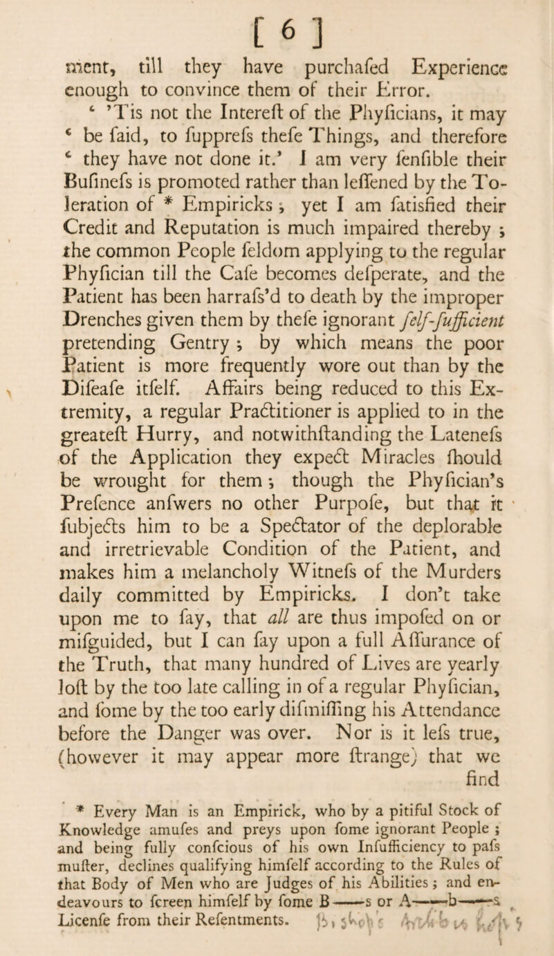 mcnr, till they have purchafed Experience enough to convince them of their Error. ^ ’Tis not the Intereft of the Phyficians, it may ‘ be faid, to fupprefs thefe Things, and therefore ‘ they have not done it.* J am very fenfible their Bufinefs is promoted rather than leflened by the To¬ leration of * Empiricks *, yet I am fatisfied their Credit and Reputation is much impaired thereby ; the common People feldom applying to the regular Phyfician till the Cafe becomes defperate, and the Patient has been harrafs’d to death by the improper Drenches given them by thefe ignorant felf-fufficient pretending Gentry ; by which means the poor Patient is more frequently wore out than by the Difeafe itfelf. Affairs being reduced to this Ex¬ tremity, a regular Pradlitioner is applied to in the greateft Hurry, and notwithftanding the Latenefs of the Application they expedt Miracles fhould be wrought for them •, though the Phyfician’s Prefence anfwers no other Purpofe, but tha<t k ‘ fubjedls him to be a Spedlator of the deplorable and irretrievable Condition of the Patient, and makes him a melancholy Witnefs of the Murders daily committed by Empiricks. 1 don’t take upon me to fay, that all are thus impofed on or mifguided, but I can fay upon a full Affurance of the Truth, that many hundred of Lives are yearly loft by the too late calling in of a regular Phyfician, and fome by the too early difmiffing his Attendance before the Danger was over. Nor is it lefs true, (however it may appear more ftrange) that we find * Every Man is an Emplrick, who by a pitiful Stock of Knowledge amufes and preys upon fome ignorant People ; and being fully confeious of his own Infufficiency to pafs mufter, declines qualifying himfelf according to the Rules of that Body of Men who are Judges of his Abilities; and en¬ deavours to fereen himfelf by fome B ■ —s or A —'-b ^ Licenfe from their Refentments. \a f./K ^