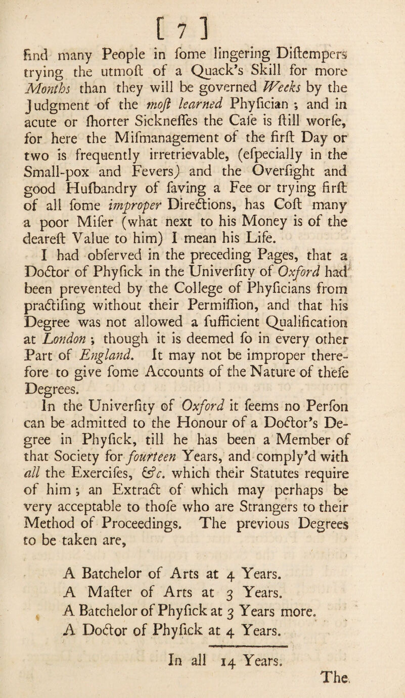 End many People in fome lingering Diftcmpers trying the utmofl: of a Quack’s Skill for more Months than they will be governed Weeks by the Judgment of the moft learned Phyfician ; and in acute or fhorter Sicknefles the Cafe is ftill worfe, for here the Mifmanagement of the firft Day or two is frequently irretrievable, (efpecially in the Small-pox and Fevers^ and the Overfight and good Hufbandry of faving a Fee or trying firft of all fome improper Diredlions, has Coft many a poor Mifer (what next to his Money is of the dearefb Value to him) I mean his Life. I had obferved in the preceding Pages, that a Do6lor of Phyfick in the Univerfity of Oxford hadt been prevented by the College of Phyficians from pradlifing without their Permiflion, and that his Degree was not allowed a fufficient Qualification at London •, though it is deemed fo in every other Part of England, It may not be improper there¬ fore to give fome Accounts of the Nature of thefe Degrees. In the Univerfity of Oxford it feems no Perfon can be admitted to the Honour of a Doctor’s De¬ gree in Phyfick, till he has been a Member of that Society hr fourteen Years, and comply’d with all the Exercifes, ^c. which their Statutes require of him j an Extradl of which may perhaps be very acceptable to thofe who are Strangers to their Method of Proceedings, The previous Degrees to be taken are, I A Batchelor of Arts at 4 Years. A Mafter of Arts at 3 Years. A Batchelor of Phyfick at 3 Years more. A Dotftor of Phyfick at 4 Years. In all 14 Years.