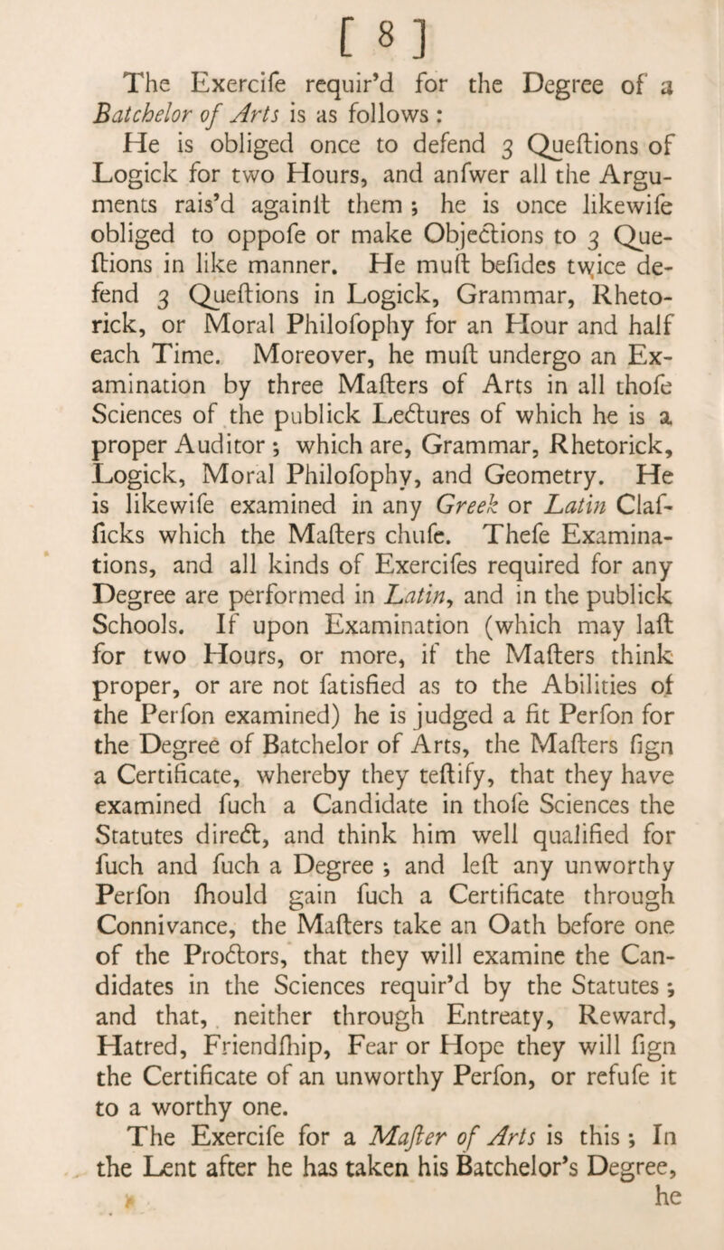 The Exercife requir’d for the Degree of a Batchelor of Arts is as follows ; He is obliged once to defend 3 Queftions of Logick for two Hours, and anfwer all the Argu¬ ments rais’d againlt them ; he is once likewife obliged to oppofe or make Objections to 3 Que- fbions in like manner. He muft befides tvyice de¬ fend 3 Queftions in Logick, Grammar, Rheto- rick, or Moral Philofophy for an Hour and half each Time. Moreover, he muft undergo an Ex¬ amination by three Mafters of Arts in all thofe Sciences of the publick Lectures of which he is a proper Auditor ; which are, Grammar, Rhetorick, Logick, Moral Philofophy, and Geometry. He is likewife examined in any Greek or Latin Claf- ficks which the Mafters chufe. Thefe Examina¬ tions, and all kinds of Exercifes required for any Degree are performed in Latin^ and in the publick Schools. If upon Examination (which may laft for two Hours, or more, if the Mafters think proper, or are not fatisfied as to the Abilities of the Perfon examined) he is judged a fit Perfon for the Degree of Batchelor of Arts, the Mafters fign a Certificate, whereby they teftify, that they have examined fuch a Candidate in thofe Sciences the Statutes direeft, and think him well qualified for fuch and fuch a Degree ; and left any unworthy Perfon fhould gain fuch a Certificate through Connivance, the Mafters take an Oath before one of the Prodtors, that they will examine the Can¬ didates in the Sciences requir’d by the Statutes *, and that, neither through Entreaty, Reward, Hatred, Friendfliip, Fear or Hope they will fign the Certificate of an unworthy Perfon, or refufe it to a worthy one. The Exercife for a Mafter of Arts is this; In . the Lent after he has taken his Batchelor’s Degree, he