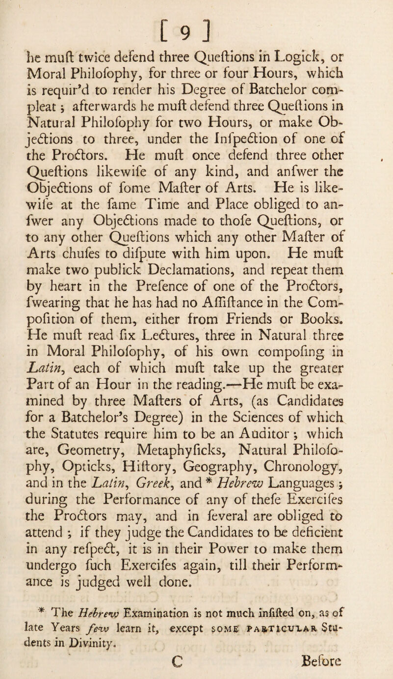 [9] he mu ft twice defend three Qiieftlons in Logick, or Moral Philofophy, for three or four Hours, which is requir’d to render his Degree of Batchelor com^ pleat 5 afterwards he muft defend three Queftions in Natural Philofophy for two Hours, or make Ob* jedlions to three, under the Infpedion of one of the Procftors. He muft once defend three other Queftions likewife of any kind, and anfwer the Objedtions of fome Mafter of Arts. He is like¬ wife at the fame Time and Place obliged to an¬ fwer any Objedtions made to thofe Queftions, or to any other Queftions which any other Mafter of Arts chufes to difpute with him upon. He muft make two publick Declamations, and repeat them by heart in the Prefence of one of the Prodlors, fwearing that he has had no AfTiftance in the Com- pofition of them, either from Friends or Books. He muft read fix Lectures, three in Natural three in Moral Philofophy, of his own compofing in Latin^ each of which muft take up the greater Part of an Hour in the reading.—He muft be exa¬ mined by three Mafters of Arts, (as Candidates for a Batchelor’s Degree) in the Sciences of which the Statutes require him to be an Auditor *, which are. Geometry, Metaphyficks, Natural Philofo¬ phy, Opticks, Hiftory, Geography, Chronology, and in the Latin^ Greeks and * Hebrew Languages; during the Performance of any of thefe Exercifes the Prodlors may, and in feveral are obliged to attend ; if they judge the Candidates to be deficient in any refpedt, it is in their Power to make them undergo fuch Exercifes again, till their Perform^ ance is judged well done, * The Hehrenjo Examination is not much infifted on, as of late Years fenv learn it, except some PAETtcuxAn Stu¬ dents in Divinity. Before