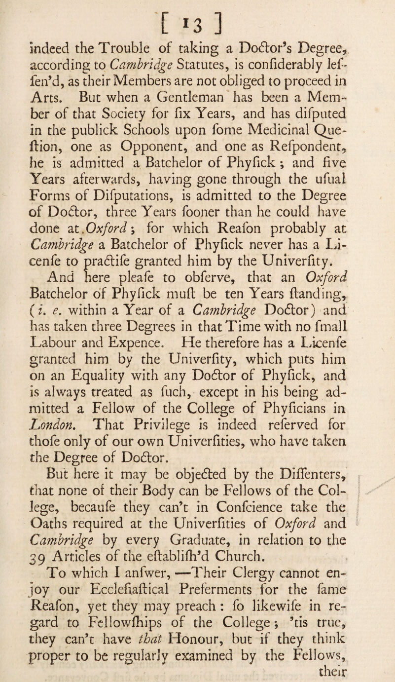 indeed the Trouble of taking a Do(5i:or’s Degree, according to Cambridge Statutes, is confiderably lef* fen’d, as their Members are not obliged to proceed in Arts. But when a Gentleman has been a Mem¬ ber of that Society for fix Years, and has difputed in the publick Schools upon fome Medicinal Que- ftion, one as Opponent, and one as Refpondent, he is admitted a Batchelor of Phyfick ; and five Years afterwards, having gone through the ufual Forms of Difputations, is admitted to the Degree of Dodlor, three Years fooner than he could have done Oxford-y for which Reafon probably at Cambridge a Batchelor of Phyfick never has a Li- cenfe to pradife granted him by the Unlverfity. And here pleafe to obferve, that an Oxford Batchelor of Phyfick mufi; be ten Years ftanding, (f. e. within a Year of a Cambridge Dodtor) and has taken three Degrees in that Time with no fmall Labour and Expence. He therefore has a L.icenfe granted him by the Univerfity, which puts him on an Equality with any Doftor of Phyfick, and is always treated as fuch, except in his being ad¬ mitted a Fellow of the College of Phyficians in London, That Privilege is indeed referved for thofe only of our own Univerfities, who have taken the Degree of Do6lor. But here it may be objedled by the Dififenters, that none of their Body can be Fellows of the Col¬ lege, becaufe they can’t in Confcience take the Oaths required at the Univerfities of Oxford and Cainbridge by every Graduate, in relation to the 39 Articles of the eftablifh’d Church. To which 1 anfwer, —Their Clergy cannot en¬ joy our Ecclefiaftical Preferments for the fame Reafon, yet they may preach: fo likewife in re¬ gard to Fcllowfhips of the College; ’tis true, they can’t have that Honour, but if they think proper to be regularly examined by the Fellows, their