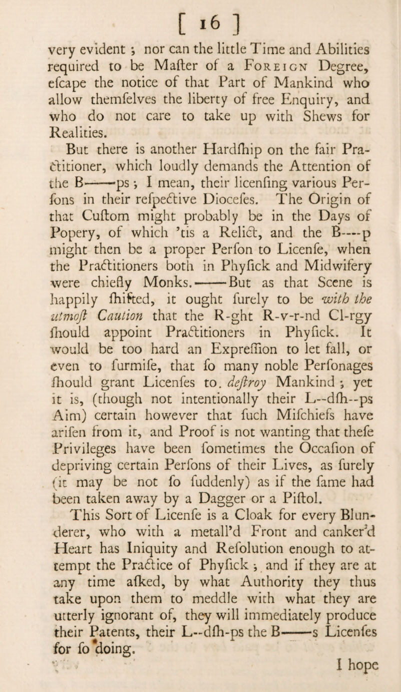 [ *6 ] very evident; nor can the little Time and Abilities required to be Mailer of a Foreign Degree, efcape the notice of that Part of Mankind who allow themfelves the liberty of free Enquiry, and who do not care to take up with Shews for Realities. But there is another Hardfhip on the fair Pra- Clitioner, which loudly demands the Attention of the B—'—ps *, I mean, their licenfing various Per- fons in their refpe6live Diocefes. The Origin of that Cuflom might probably be in the Days of Popery, of which ’tis a Relief, and the B-—p might then be a proper Perfon to Licenfe, when the Praftitioners both in Phyfick and Midwifery were chiefly Monks.-But as that Scene is happily fhifted, it ought furely to be with the iitmoft Caution that the R-ght R-v-r-nd Cl-rgy Jhould appoint Praditioners in Phyfick. It would be too hard an ExprefTion to let fall, or even to furmife, that fo many noble Perfonages fliould grant Licenfes to. deftroy Mankind *, yet it is, (though not intentionally their L—dfh—ps Aim) certain however that fuch Mifehiefs have arifen from it, and Proof is not wanting that thefe Privileges have been fometimes the Occafion of depriving certain Perfons of their Lives, as furely (it may be not fo fuddenly) as if the fame had been taken away by a Dagger or a Piftol. This Sort of Licenfe is a Cloak for every Blun¬ derer, who with a metall’d Front and cankered Heart has Iniquity and Refolution enough to at¬ tempt the Pradiice of Phyfick *, and if they are at any time afked, by what Authority they thus take upon them to meddle with what they are utterly ignorant of, they will immediately produce their Patents, their L-dfli-ps the B-~—s Licenfes for fordoing.