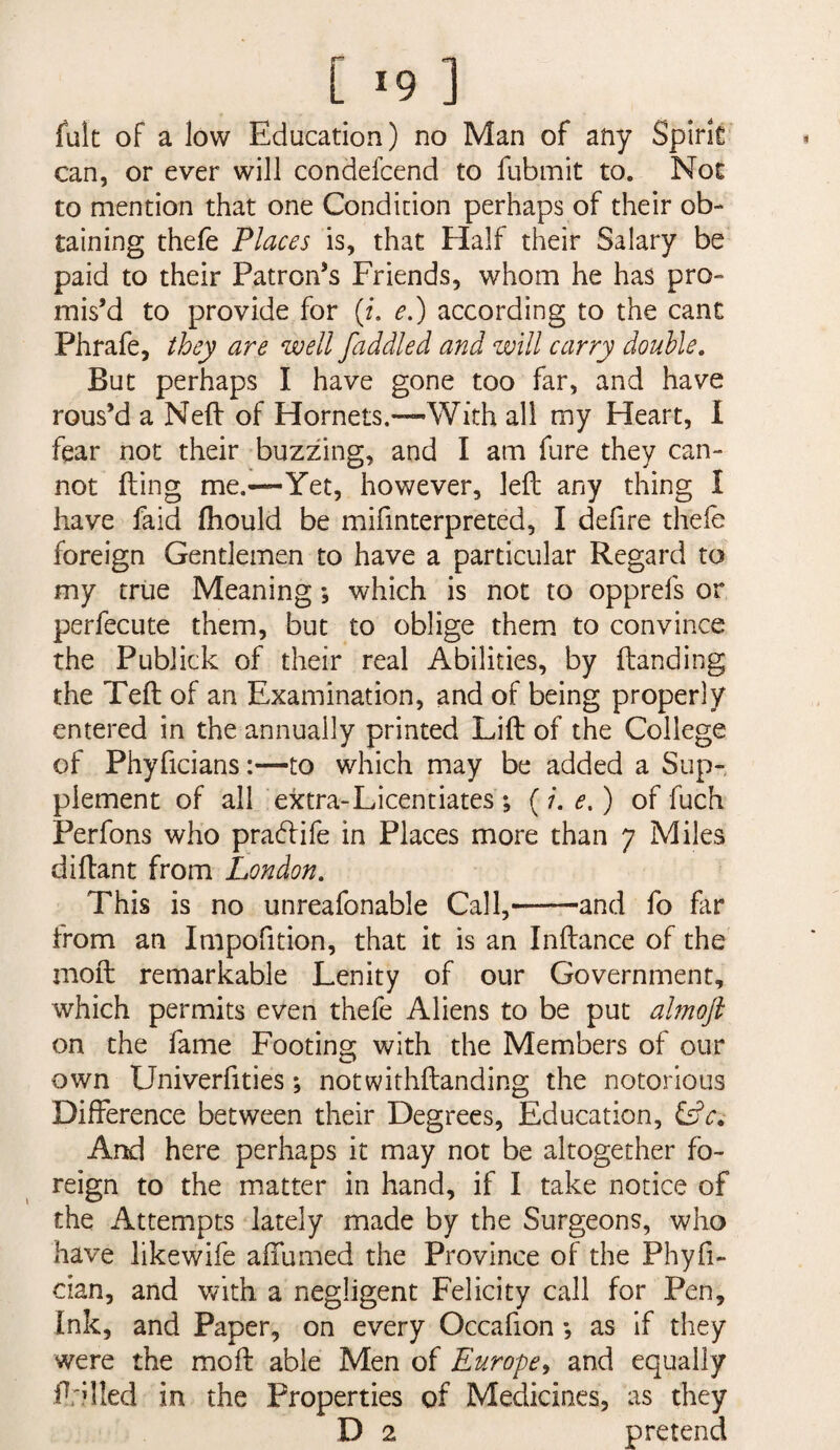 [ *9 ] fult of a low Education) no Man of any Splrk can, or ever will condefcend to fubmit to. Noe to mention that one Condition perhaps of their ob¬ taining thefe Places is, that Flalf their Salary be paid to their Patron’s Friends, whom he has pro¬ mis’d to provide for (f. e.) according to the cant Phrafe, they are well faddled and will carry double. But perhaps I have gone too far, and have rous’d a Neft of Hornets.—With all my Heart, I fear not their buzzing, and I am fare they can¬ not fling me.—Yet, however, left any thing I have faid fhould be mifinterpreted, I defire thefe foreign Gentlemen to have a particular Regard to my true Meaning; which is not to opprefs or perfecute them, but to oblige them to convince the Publick of their real Abilities, by Handing the Teft of an Examination, and of being properly entered in the annually printed Lift of the College of Phyficians:—to which may be added a Sup¬ plement of all extra-Licentiates *, (/. e,) of fuch Perfons who pra(ftife in Places more than 7 Miles diftant from London, This is no unreafonable Call,-and fo far from an Impofition, that it is an Inftance of the moft remarkable Lenity of our Government, which permits even thefe Aliens to be put almoft on the fame Footing with the Members of our own Univerfities; notwithftanding the notorious Difference between their Degrees, Education, And here perhaps it may not be altogether fo¬ reign to the matter in hand, if I take notice of the Attempts lately made by the Surgeons, who have likewife affumed the Province of the Phyfi- cian, and vnth. a negligent Felicity call for Pen, Ink, and Paper, on every Occafion *, as if they were the moft able Men of Europe^ and equally ftrilled in the Properties of Medicines, as they D 2 pretend