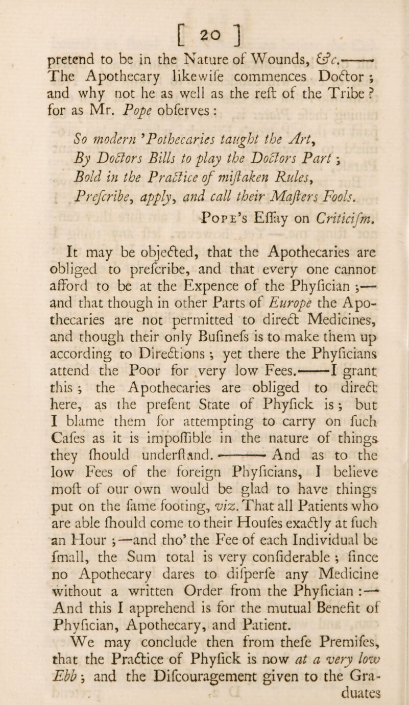 pretend to be in the Nature of Wounds, - The Apothecary likewife commences Dodlor; and why not he as well as the reft of the Tribe ? for as Mr. Pope obferves : So modern ^Pothecaries taught the Art^ By Dolors Bills to play the Doctors Part; Bold in the PraSlice of miftaken Rulesy Prefcribcy apply^ and call their Mafters Fools, Pope’s Efliiy on Criticifm, It may be obje<fted, that the Apothecaries are obliged to prefcribe, and that every one cannot afford to be at the Expence of the Phyfician ^— and that though in other Parts of Europe the Apo¬ thecaries are not permitted to diredt Medicines, and though their only Bufinefs is to make them up according to Diredlions; yet there the Phyficians attend the Poor for very low Fees.-1 grant this ; the Apothecaries are obliged to diredf here, as the prefent State of Phyfick is *, but I blame them for attempting to carry on fuch Cafes as it is impoffible in the nature of things they fhould underhand. --And as to the low Fees of the foreign Phyficians, I believe moft of our own would be glad to have things put on the fame footing, viz. That all Patients who are able hiould come to their Houfes exadlly at fuch an Hour ;—and tho’ the Fee of each Individual be fmall, the Sum total is very confiderable *, fince no Apothecary dares to difperfe any Medicine without a written Order from the Phyfician And this I apprehend is for the mutual Benefit of Phyfician, Apothecary, and Patient. We may conclude then from thefe Premifcs, that the Pradlice of Phyfick is now ^ very lovo Ebb; and the Difcouragement given to the Gra¬ duates