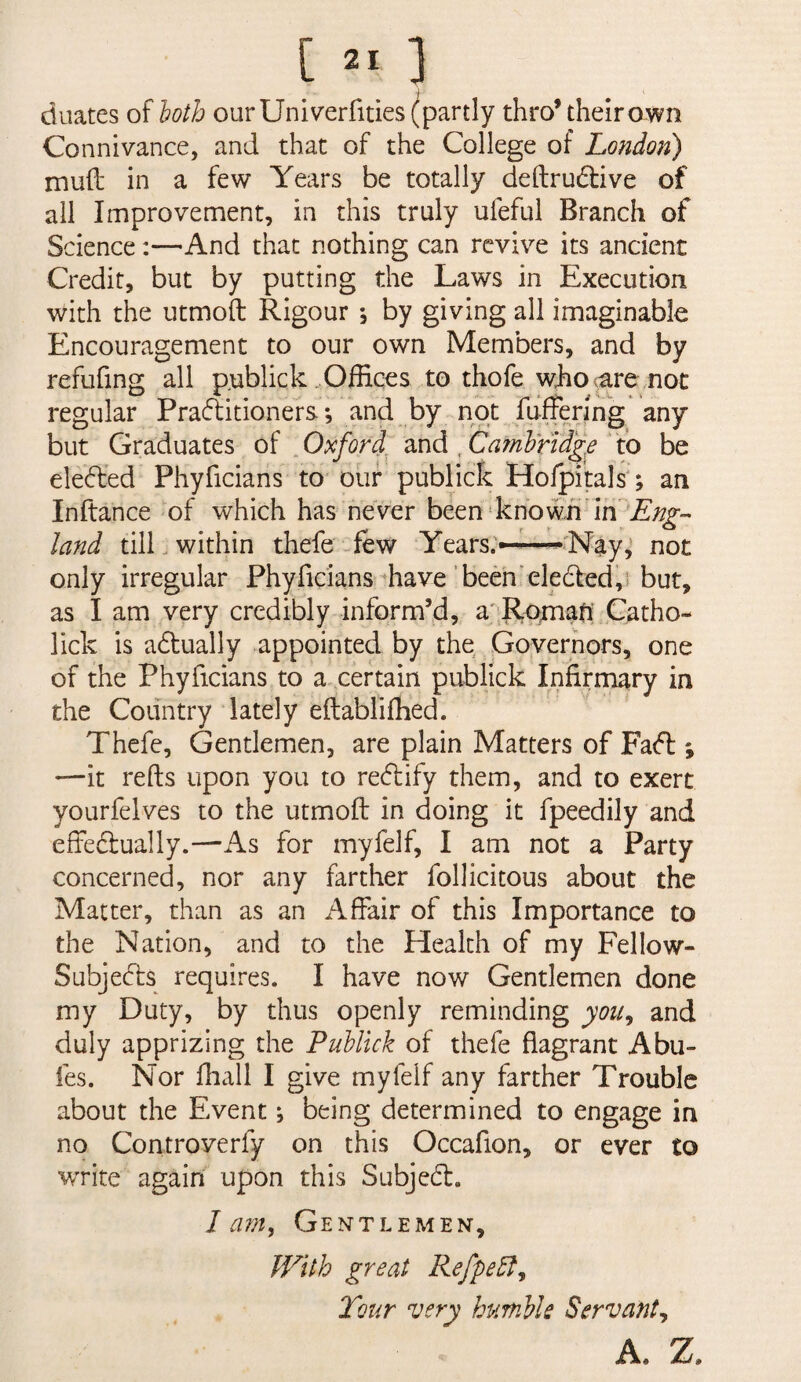 [ ] duates of loth our Univerfities (partly thro’ their own Connivance, and that of the College of London) mud in a few Years be totally deftrudive of all Improvement, in this truly ufeful Branch of Science;—And that nothing can revive its ancient Credit, but by putting the Laws in Execution with the utmoft Rigour *, by giving all imaginable Encouragement to our own Members, and by refufing all p^ublick Offices to thofe wJio<are .not regular Praflitioners *, and by not fuffenng any but Graduates of „ Oxford, and , CarnWid'g.e to be deeded Phyficians to our publick Hofpitals'; an Inftance of which has never been'knowE land till, within thefe-few Years;—Nay,’ not only irregular Phyficiansffiave’been'eledled,’* but, as I am very credibly inform’d, a'Rpmafi Catho- lick is adually appointed by the Governors, one of the Phyficians to a^eertain publick Infirmary in the Country lately eftabliffied. Thefe, Gentlemen, are plain Matters of Fafl; —it refts upon you to reedify them, and to exert yourfelves to the utmoft in doing it fpeedily and effeclually.—As for myfelf, I am not a Party concerned, nor any farther follicitous about the Matter, than as an Affair of this Importance to the Nation, and to the Health of my Fellow- Subjecds requires. I have now Gentlemen done my Duty, by thus openly reminding you^ and duly apprizing the Pullick of thefe flagrant Abu- fes. Nor fhall I give myfelf any farther Trouble about the Event; being determined to engage in no Controverfy on this Occafion, or ever to write again upon this Subjed. I a?n, Gentlemen, With great Refpe5l^ Tour very humlle Servant^