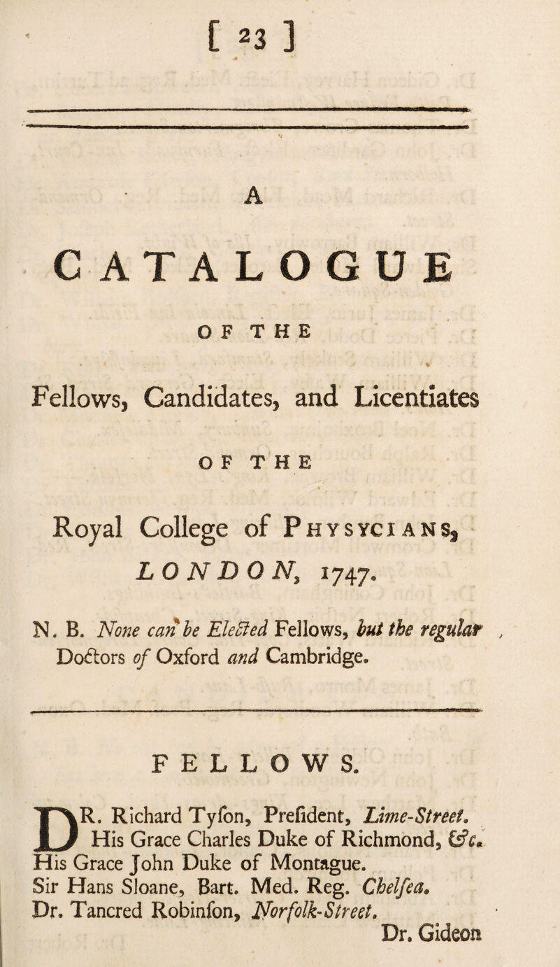 CATALOGUE O F T H E % Fellows, Candidates, and Licentiates OFT HE Royal College of Physycians, LONDON, 1747. N. B. None can he Ele5led Fellows, hut the regulat , Dcxflors of Oxford and Cambridge. FELLOWS. Dr. Richard Tyfon, Prefident, Lime-Street. His Grace Charles Duke of Richmond, His Grace John Duke of Montague. Sir Hans Sloane, Bart. Med. Reg. Chelfea. Dr. Tancred Robinfon, Norfolk-Street. Dr. Gideon