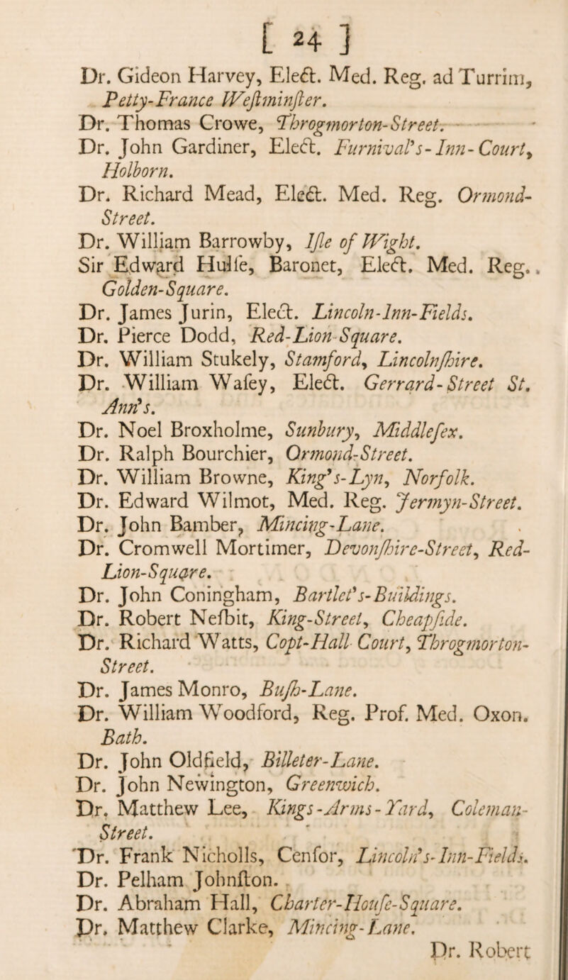 Dr. Gideon Harvey, EIe6l. Med. Reg. ad Turrlni, Fetty-Frayice Wejiminfter. Dr. Thomas Crowe, Fhrogmorton-Streeh •• Dr. John Gardiner, Eled. Fiirnival's-Inn-Courts Holhorn, Dr. Richard Mead, Eled. Med. Reg. Ormond- Street, Dr. William Barrowby, IJle of Wight, Sir Edwgrd Hube, Baronet, Eled:. Med. Reg.. Golden-Square, Dr. James Jurin, Elect. Lmcoln-lnn-Fields, Dr. Pierce Dodd, Red-Lion-Square, Dr. William Stukely, Sta?nford^ Lincoln/hire, Dr. William Wafey, Eled. Gerrqrd-Street St, Anr^s, Dr. Noel Broxholme, Sunhury^ Middlefex. Dr. Ralph Bourchier, Or7nondrStreet. Dr. William Browne, King^s-Lyn,, Norfolk. Dr. Edward Wilmot, Med. Reg. Jermyyi-Street, Dr. John Bamber^ Mincwg-Layie. Dr. Cromwell Mortimer, Fevoyifhire-Street^ Red- Lion-Squqre, Dr. John Conihgham, Bartict^s-Buildings. Dr. Robert Nefbit, King-Street., Cheapfide. Dr. Richard W atts, Copt-Hall Court., Fbrogmorton- Street. Dr. James Monro, Bufh-Layie. Dr. William Woodford, Reg. Prof. Med. Oxon. Bath, Dr. John Oldfield, Billeter-Layie. Dr. John Newington, Greenwich. Dr, Matthew Lee, Kings-Anns-Tard., Colenian- Street. 'Dr. Frank Nicholls, Cenfor, LhicoWs-Inn-Fields. Dr. Pelham Johnflon. Dr. Abraham Hall, Charter-Iloifc-Square, pr. Matthew Clarke, Mincing-T.ane. Dr. Robert