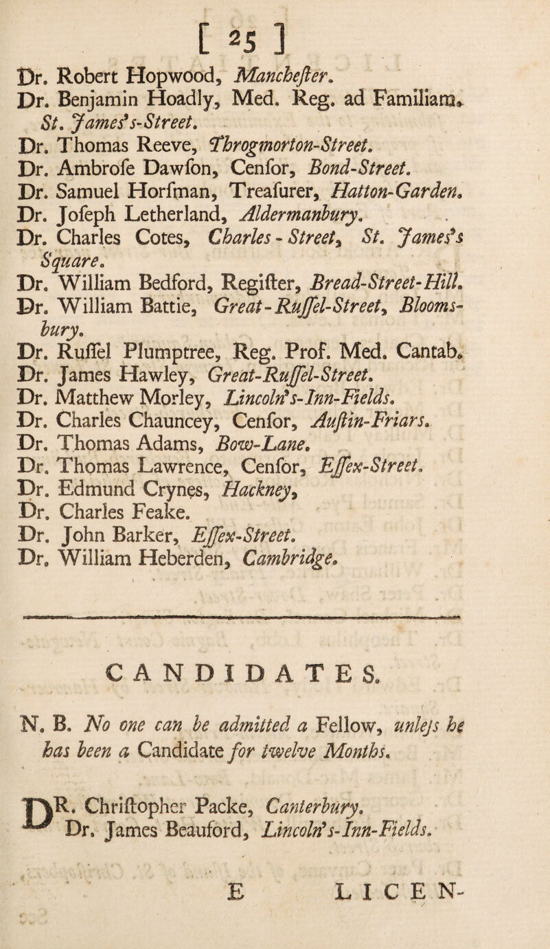 Dr. Robert Hop wood, Manchefier. Dr. Benjamin Hoadly, Med. Reg. ad Familiara*^ St, JamefS’Street, Dr. Thomas Reeve, ^brogmorton-Street. Dr. Ambrofe Dawfon, Cenfor, Bond-Street, Dr. Samuel Horfman, Treafurer, Hatton-Garden^ Dr. Jofeph Letherland, Aldermanbury. Dr. Charles Cotes, Charles - Street^ St, Jameses Square, Dr. William Bedford, Regifter, Bread-Street^HilU Dr. William Battie, Great-Ruffel-Street^ Blooms¬ bury, Dr. RulTel Plumptree, Reg. Prof. Med, Cantab* Dr. James Hawley, GreaURuJfeUStreet, Dr. Matthew Morley, LincoMs-lnn~Fields, Dr. Charles Chauncey, Cenfor, Aufiin-Friars, Dr. Thomas Adams, Bow-Lane, Dr. Thomas Lawrence, Cenfor, EJffex-Street, Dr. Edmund Crynes, Hackney^ Dr. Charles Feake. Dr. John Barker, EJfesc-Street, Dr. William Heberden, Cambridge, CANDIDATES. N. B. No one can be admitted a Fellow, unlejs he has been a Candidate for twelve Months, T^R. Chriftopher Packe, Canterbury, ^ Dr, James Beauford, LincoMs-Inn-Fields, E LICE N-