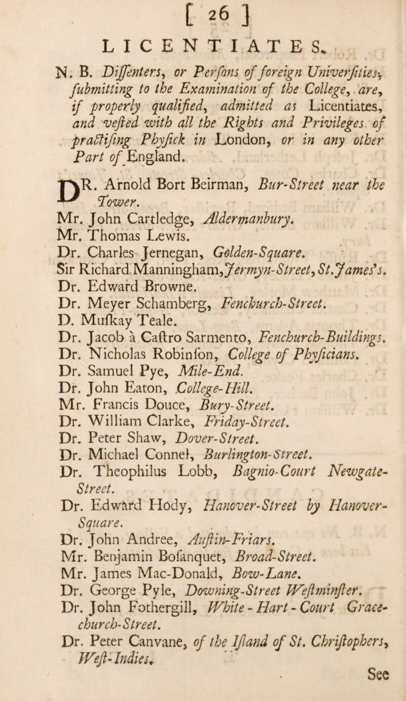 t ^6 ] LICENTIATES. ^ » • N. B. Bijfenters^ or Perfons of foreign Univerfities'j fubmitting to the Examination of the College^.'are^ if properly qualified^ admitted as Licentiates, and vefied with all the Rights and Privileges of pradlifing Phyftck in London, or in any other Part ^?/_England. ■pvR. Arnold Bort Beirman, Bur-Street near the Tower, Mr. John Cartledge, Aldermanbury, Mr. Thomas I.ewis. Dr, Charles-Jernegan, Golden-Square, Sir RichardManningham,7^mj;/-6’/rd’^/, St, Jameses. Dr. Edward Browne. Dr. Meyer Schamberg, Fenchurch-Street, D. MufkayTeale. Dr. Jacob a Caftro Sarmento, Fenchurch-Buildings, Dr. Nicholas Robin Ton, College of Phyficians, Dr. Samuel Pye, Mile-End. Dr. John Eaton, College-Hill, Mr. Francis Douce, Bury-Street. Dr. William Clarke, Friday-Street, Dr. Peter Shaw, Dover-Street, Dr. Michael Connel, Burlington-Street, Dr. Theophilus Lobb, Bagnio-Court Newgate- Street, Dr. Edward Hody, Hanover-Street by Hanover- Square. Dr. John Andree, Auftin-Friars, Mr. Benjamin Bofanquet, Broad-Street. Mr. James Mac-Donald, Bow-Lane. Dr. George Pyle, Downing-Street Wefiminfer. Dr. John Fothergill, White - Hart - Court Grace- church-Street. Dr. Peter Canvane, of the If and of St. Chriftophersy Weft Andies^ Sec