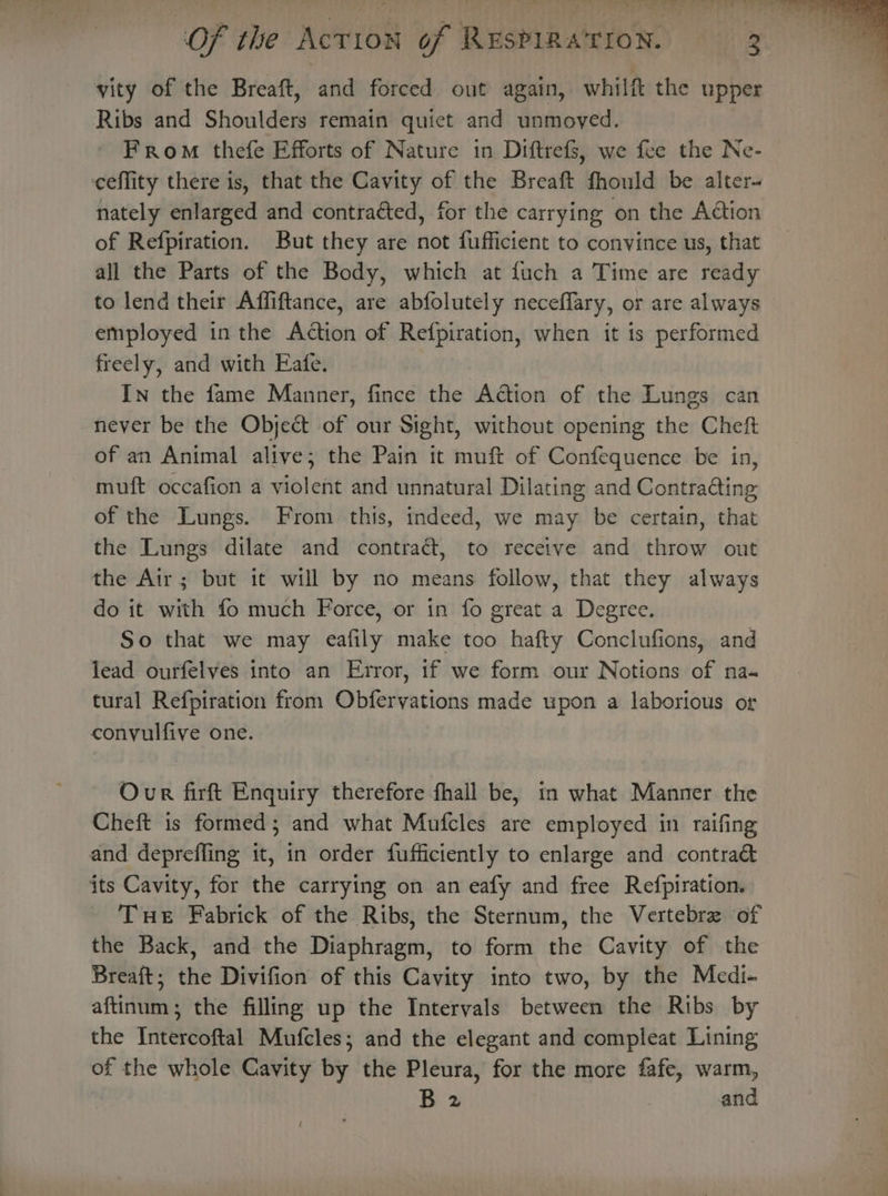 vity of the Breaft, and forced out again, whilft the upper Ribs and Shoulders remain quiet and unmoved. From thefe Efforts of Nature in Diftrefs, we fee the Ne- ceffity there is, that the Cavity of the Breaft fhould be alter nately enlarged and contraéted, for the carrying on the Action of Refpiration. But they are not fufficient to convince us, that all the Parts of the Body, which at fuch a Time are ready to lend their Affiftance, are abfolutely neceffary, or are always employed in the Action of Refpiration, when it is performed freely, and with Eafe. In the fame Manner, fince the Action of the Lungs can never be the Objeét of our Sight, without opening the Cheft of an Animal alive; the Pain it muft of Confequence be in, muft occafion a violent and unnatural Dilating and Contradting of the Lungs. From this, indeed, we may be certain, that the Lungs dilate and contract, to receive and throw out the Air; but it will by no means follow, that they always do it with fo much Force, or in fo great a Degree. So that we may eafily make too hafty Conclufions, and lead ourfelves into an Error, if we form our Notions of na« tural Refpiration from Obfervations made upon a laborious or conyulfive one. Our firft Enquiry therefore fhall be, tn what Manner the Cheft is formed; and what Mufcles are employed in raifing and depreffling it, in order fufficiently to enlarge and contra&amp; its Cavity, for the carrying on an eafy and free Refpiration. Tue Fabrick of the Ribs, the Sternum, the Vertebre of the Back, and the Diaphragm, to form the Cavity of the Breaft; the Divifion of this Cavity into two, by the Medi- aftinum; the filling up the Intervals between the Ribs by the Intercoftal Mufcles; and the elegant and compleat Lining of the whole Cavity by the Pleura, for the more fafe, warm, B 2 , and