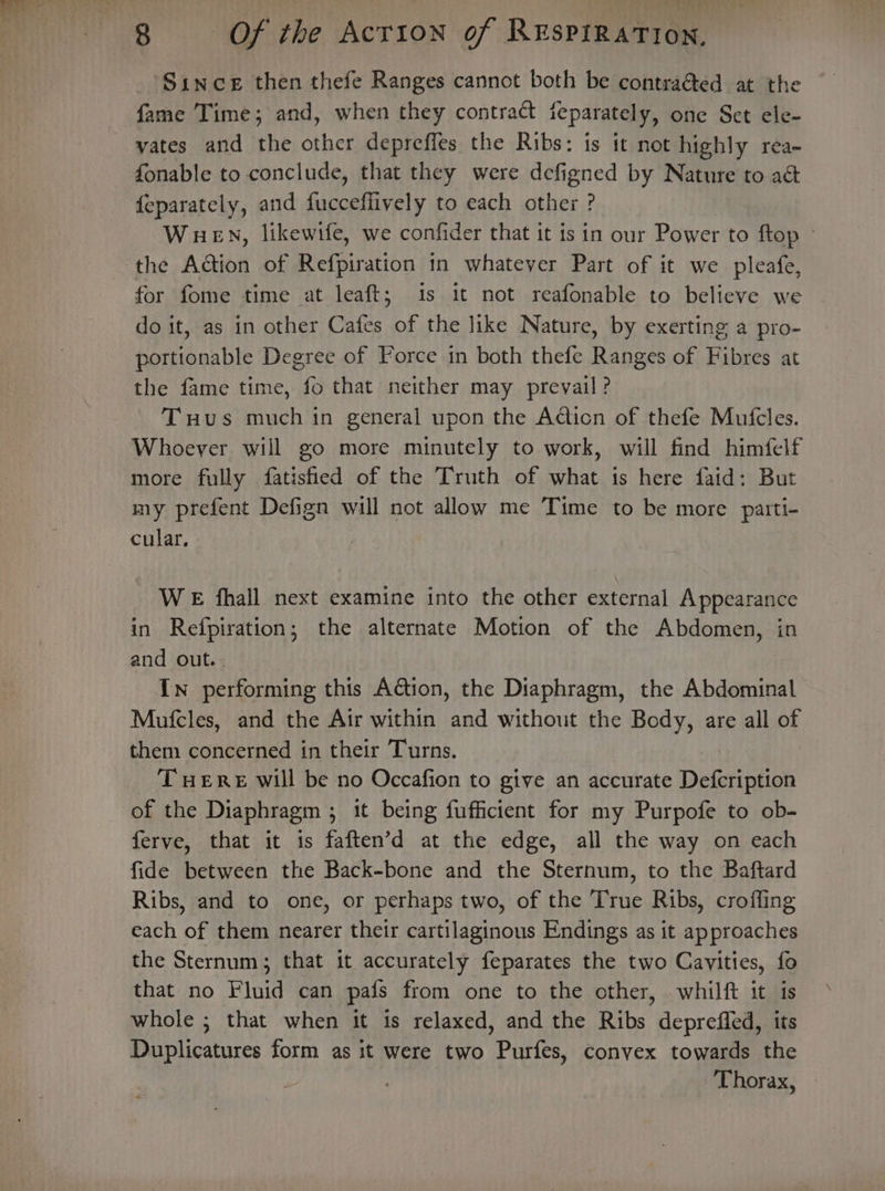 Since then thefe Ranges cannot both be contraGted at the fonable to conclude, that they were defigned by Nature to aé&amp; {eparately, and fucceffively to each other ? WueEvn, likewtfe, we confider that it is in our Power to ftop ~ the Action of Refpiration 1n whatever Part of it we pleafe, for fome time at leaft; 1s it not reafonable to believe we do it, as in other Cafes of the like Nature, by exerting a pro- portionable Degree of Force in both thefe Ranges of Fibres at the fame time, fo that neither may prevail? Tuus much in general upon the Adiicn of thefe Mufcles. Whoever will go more minutely to work, will find himfelf more fully fatisfied of the Truth of what is here faid: But my prefent Defign will not allow me Time to be more parti- cular. WE fhall next examine into the other external Appearance in Refpiration; the alternate Motion of the Abdomen, in and out.. In performing this Action, the Diaphragm, the Abdominal Mufcles, and the Air within and without the Body, are all of them concerned in their Turns. TuHEreE will be no Occafion to give an accurate Deleriptin of the Diaphragm ; ; it being fufficient for my Purpofe to ob- ferve, that it is faften’d at the edge, all the way on each fide between the Back-bone and the Sternum, to the Baftard Ribs, and to one, or perhaps two, of the True Ribs, croffing each oe them nearer their piniseinaie Endings as it approaches the Sternum; that it accurately feparates the two Cavities, fo that no Fluid can pais from one to the other, whilft it is whole ; that when it is relaxed, and the Ribs deprefled, its Duplicatures form as it were two Purfes, convex towards the Thorax, ©