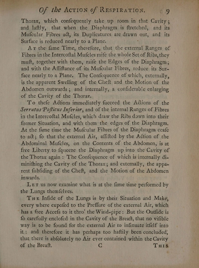 ~ Of the AcTION of RESPIRATION. e 19 Thorax, which confequently take up room in that Cavity; and laftly, that when the Diaphragm is ftretched, and its Mufcular Fibres act, its Duplicatures are drawn out, and its Surface is reduced nearly to a Plane. ees Ar the fame Time, therefore, that the external Ranges of Fibres in the Intercoftal Mufcles raife the whole Set of Ribs, they muft, together with them, raife the Edges of the Diaphragm; and with the Affiftance of its Mufcular Fibres, reduce its Sur- face nearly to a Plane.. The Confequence of which, externally, is the apparent Swelling of the Cheft and the Motion of the Abdomen outwards ; and internally, a confiderabie enlarging of the Cavity of the Thorax. To thefe Actions immediately fucceed the Aions of the Serratus Pofticus Inferior, and of the internal Ranges of Fibres in the Intercoftal Mufcles, which draw the Ribs down into their former Situation, and with them the edges of the Diaphragm, At the fame time the Mufcular Fibres of the Diaphragm ceafe to act; fo that the external Air, affifted by the Action of the Abdominal Mufcles, on the Contents of the Abdomen, is at free Liberty to {queeze the Diaphragm up into the Cavity of the Thorax again : The Confequence of which is internally di- minifhing the Cavity of the Thorax; and externally, the appa- rent fubfiding of the Cheft, and the Motion of the Abdomen inwards. ; LeET us now examine what. is at the fame time performed by the Lungs themfelves. Tue Infide of the Lungs is by their Situation and Make, every where expofed to the Preflure of the external Air, which ~ has a free Accefs to it thro’ the Wind-pipe: But the Outfide is fo carefully enclofed in the Cavity of the Breaft, that no vifible way is to be found for the external Air to infinuate itfelf into it.: and therefore it has perhaps too haftily been concluded, that there is abfolutely no Air ever contained within the Cavity of the Breaft. C Turis