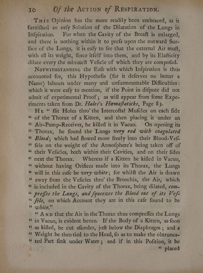 Turis Opinion has the more readily been embraced, as it furnifhed an eafy Solution of the Dilatation of the Lungs in Infpiration. For when the Cavity of the Breaft is enlarged, and there is nothing within it to prefs upon the outward Sur- face of the Lungs, it is eafy to fee that the external Air muft, with all its weight, force itfelf into them, and by its Elafticity dilate every the minuteft Veficle of which they are compofed. Notwitusranpine the Eafe with which Infpiration 1s thus accounted for, this Hypothefis (for it deferves no better a Name) labours under many and unfurmountable Difficulties : which it were eafy to mention, if the Point in difpute did not admit of experimental Proof; as will appear from fome Expe- riments taken from Dr. Hales’s Hemaftaticks, Page 83. He “ flit Holes thro’ the Intercoftal Mufcles on each fide “ of the Thorax of a Kitten, and then placing it under an “ Air-Pump-Receiver, he killed it in Vacuo. On opening its “Thorax, he found the Lungs very red with coagulated “ Blood; which had flowed more freely into their Blood-Vef- “¢ fels on the weight of the Atmofphere’s being taken off of “ their Veficles, both within their Cavities, and on their fides “¢ next the Thorax. Whereas if a Kitten be killed in Vacuo, “‘ without haying Orifices made into its Thorax, the Lungs “ will in this cafe be very white; for whilft the Air is drawn “© away from the Veficles thro’ the Bronchia, the Air, which “ is included in the Cavity of the Thorax, being dilated, com- “ preffes the Lungs, and fqucezes the Blood out of its Vef- “ fels, on which Account they are in this cafe found to be “ white.” “ A wp that the Air in the Thorax thus compreffes the Lungs *¢ in Vacuo, is evident hence. Ifthe Body of a Kitten, as foon “Cas killed, be cut afunder, juft below the Diaphragm ; and a “ Weight be then tied to the Head, fo as to make the obtrunca- “ ted Part fink under Water; and if in this Pofition, it be ; 6¢ placed