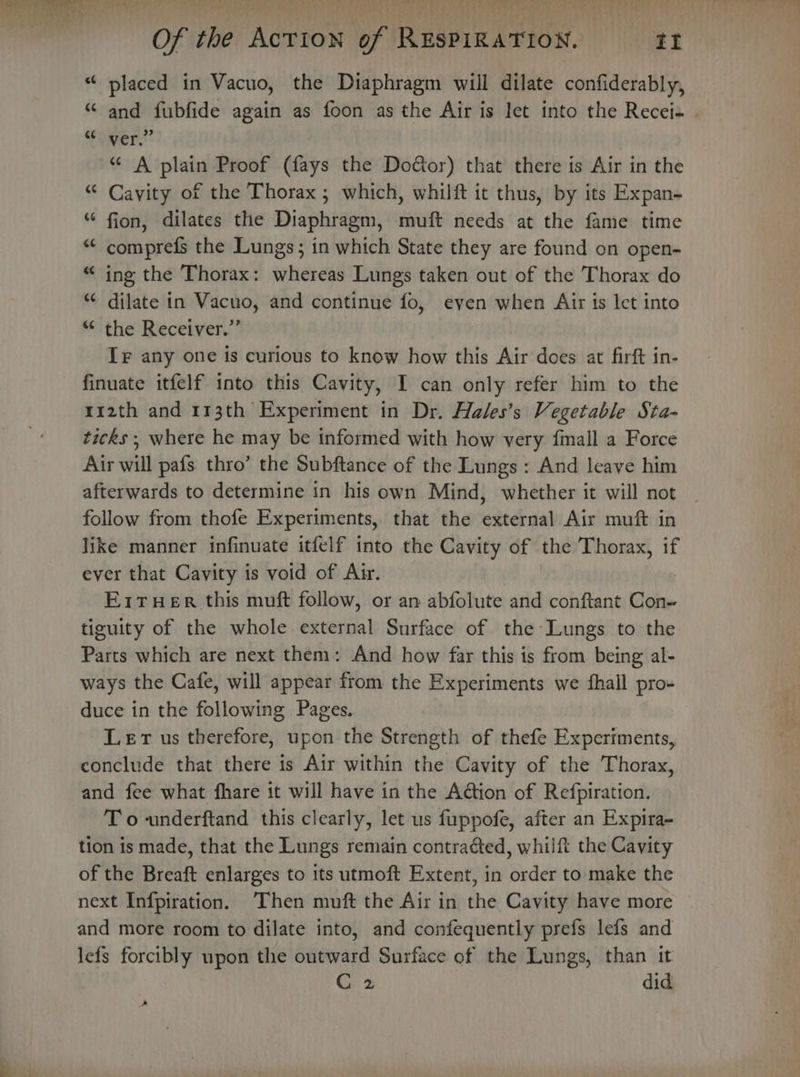 “ placed in Vacuo, the Diaphragm will dilate confiderably, “ and fubfide again as foon as the Air is let into the Recei- . “omer.” “ A plain Proof (fays the Door) that there is Air in the “ Cavity of the Thorax ; which, whilft it thus, by its Expan- “ fion, dilates the Diaphragm, muft needs at the fame time “ comprefs the Lungs; in which State they are found on open- “ ing the Thorax: whereas Lungs taken out of the Thorax do “ dilate in Vacuo, and continue fo, even when Air is let into “ the Receiver.” Ir any one is curious to know how this Air does at firft in- finuate itfelf into this Cavity, I can only refer him to the 112th and 113th Experiment in Dr. Hales’s Vegetable Sta- ticks ; where he may be informed with how very fmall a Force Air will pafs thro’ the Subftance of the Lungs: And leave him afterwards to determine in his own Mind, whether it will not _ follow from thofe Experiments, that the external Air muft in like manner infinuate itfelf into the Cavity of the Thorax, if ever that Cavity is void of Air. E1THer this muft follow, or an abfolute and conftant Con- tiguity of the whole external Surface of the Lungs to the Parts which are next them: And how far this is from being al- ways the Cafe, will appear from the Experiments we fhall pro- duce in the following Pages. Lert us therefore, upon the Strength of thefe Experiments, conclude that there is Air within the Cavity of the Thorax, and fee what fhare it will have in the Ation of Refpiration. To -underftand this clearly, let us fuppofe, after an Expira- tion is made, that the Lungs remain contracted, whilft the Cavity of the Breaft enlarges to its utmoft Extent, in order to make the next Infpiration. Then muft the Air in the Cavity have more and more room to dilate into, and confequently prefs lefs and lefs forcibly upon the outward Surface of the Lungs, than it C 2 did