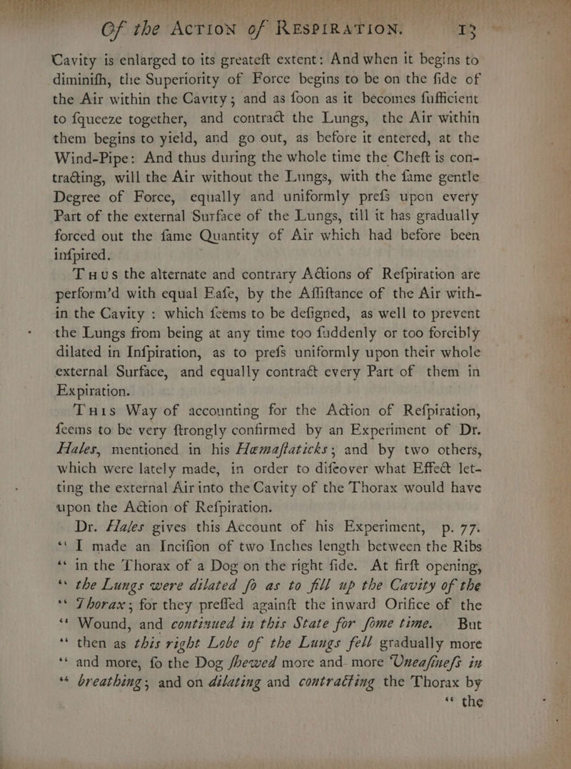 Of The ACTION of Rn ow “Te Cavity is enlarged to its greateft extent: And when it begins to diminifh, the Superiority of Force begins to be on the fide of the Air within the Cavity; and as foon as it becomes fufficient to fqueeze together, and contract the Lungs, the Air within them begins to yield, and go out, as before it entered, at the Wind-Pipe: And elids during the whole time the Chef j is con- trating, will the Air without the Lungs, with the fame gentle Degree of Force, equally and uniformly prefs upon every Part of the external Surface of the Lungs, till it has gradually forced out the fame Quantity of Air which had before been infpired. T wus the alternate and contrary Adtions of Refpiration are perform’d with equal Eafe, by the Affiftance of the Air with- in the Cavity : which feems to be defigned, as well to prevent the Lungs from being at any time too faddenly or too forcibly dilated in Infpiration, as to prefs uniformly upon their whole external Surface, and wh sarah contrat every Part of them in Expiration. Tuis Way of accounting for the Action of Refpiration, f{eems to be very ftrongly confirmed by an Experiment of Dr. Hales, mentioned in his Hemafiaticks; and by two others, which were lately made, in order to difeover what Effedt let- ting the external Air into the Cavity of the Thorax would have upon the Action of Refpiration. Dr. Hales gives this Account of his Experiment, p. 77. ‘‘ IT made an Incifion of two Inches length between the Ribs — ‘* in the Thorax of a Dog on the right fide. At firft opening, the Lungs were dilated fo as to fill up the Cavity of the Thorax; for they preffed againft the inward Orifice of the Wound, and continued in this State for fome time. But then as this right Lobe of the Lungs fell gradually more and more, fo the Dog /hewed more and- more “‘Unea/finefs in breathing; and on dilating and contracting the Thorax by * the