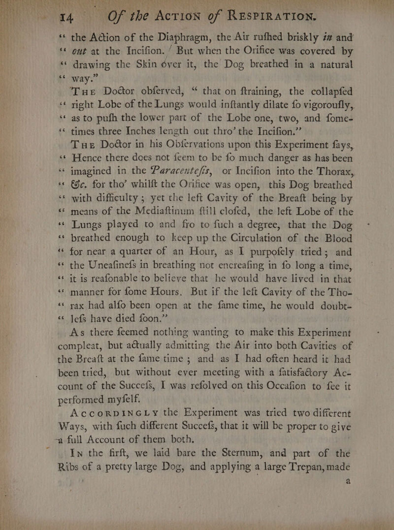 the Action of the Diaphragm, the Air rufhed briskly z# and out at the Incifion. ’ But when the Orifice was covered by i drawing the Skin dyer it, the Dog breathed in a natural ioway.” | Tue Doctor obferyed, “ that on ftraining, the collapfed ‘* yight Lobe of the Lungs would inftantly dilate fo vigoroufly, ‘* as to pufh the lower part of the Lobe one, two, and fome- ‘¢ times three Inches length out thro’ the Incifion.”’ Tue Doétor in his Obtervations upon this Experiment fays, ‘‘ Hence there does not feem to be fo much danger as has been ‘« imagined in the Paracentefis, or Incifion into the Thorax, ‘© €e. for tho’ whilft the Orifice was open, this Dog breathed ‘* with difficulty ; yet the left Cavity of the Breaft being by &lt;¢ means of the Mediaftinum ftill clofed, the Jeft Lobe of the ‘¢ Lungs played to and fro to fuch a degree, that the Dog ‘¢ breathed enough to keep up the Circulation of the Blood ‘« for near a quarter of an Hour, as I purpofely tried; and ‘«* the Uneafinefs in breathing not encreafing in fo long a time, ‘« it is reafonable to believe that he would have lived in that «* manner for fome Hours. But if the left Cavity of the Tho- ‘‘ rax had alfo been open at the fame time, he would doubt. ‘«* Jefs have died foon.” As there feemed nothing wanting to make this Experiment compleat, but actually admitting the Air into both Cavities of the Breaft at the fame time ; and as I had often heard it had been tried, but without ever meeting with a fatisfatory Ac- count of the Succefs, 1 was refolved on this Occafion to fee it performed myfelf. AccoRDINGLy the Experiment was tried two different Ways, with fuch different Succefs, that it will be proper to give -a full Account of them both. In the firft, we laid bare the Sternum, and part of the Ribs of a pretty large Dog, and applying a large Trepan, made nw ~