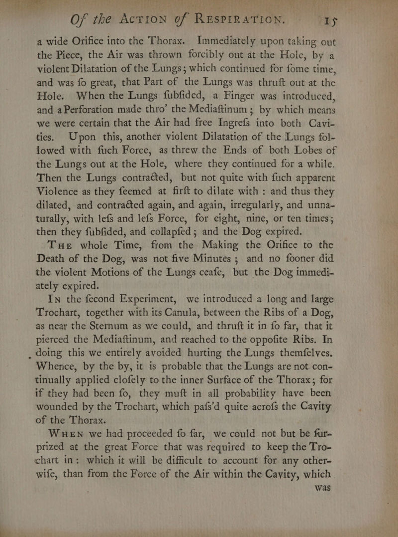 a wide Orifice into the Thorax. Immediately upon taking out the Piece, the Air was thrown forcibly out at the Hole, by a violent Dilatation of the Lungs; which continued for fome time, and was fo great, that Part of the Lungs was thruft out at the Hole. When the Lungs fubfided, a Finger was introduced, and aPerforation made thro’ the Mediaftinum ; by which means we were certain that the Air had free Ingrefs into both Cavi- ties. Upon this, another viclent Dilatation of the Lungs fol- lowed with fuch Force, as threw the Ends of both Lobes of the Lungs out at the Hole, where they continued for a while. Then the Lungs contracted, but not quite with fuch apparent Violence as they feemed at firft to dilate with : and thus they dilated, and contracted again, and again, irregularly, and unna- turally, with lefs and lefs Force, for eight, nine, or ten times; then they fubfided, and collapfed; and the Dog expired. -Tue whole Time, from the Making the Orifice to the Death of the Dog, was not five Minutes ; and no fooner did the violent Motions of the Lungs ceafe, but the Dog immedi- ately expired. In the fecond Experiment, we introduced a long and large Trochart, together with its Canula, between the Ribs of a Dog, as near the Sternum as we could, and thruft it in fo far, that it pierced the Mediaftinum, and reached to the oppofite Ribs. In _ doing this we entirely avoided hurting the Lungs themfelves. Whence, by the by, it is probable that the Lungs are not con- tinually applied clofely to the inner Surface of the Thorax; for if they had been fo, they muft in all probability have been wounded by the Trochart, which pafs’d quite acrofs the Cavity of the Thorax. | WHEN we had proceeded fo far, we could not but be fur- prized at the great Force that was required to keep the Tro- chart in: which it will be difficult to account for any other- wife, than from the Force of the Air within the Cayity, which. was