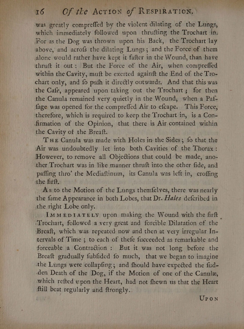 was greatly compreffed by the violent dilating of the Lungs, For as the Dog was thrown upon his Back, the Trochart lay above, and acrofs the dilating Lungs; and the Force of them alone would rather have kept it fafter in the Wound, than have thruft it out: But the Force of the Air, when compreffed within the Cavity, muft be exerted againft the End of the Tro- chart only, and fo push it directly outwards. And that this was the Cafe, appeared upon taking out the Trochart ; for then the Canula remained very quietly in the Wound, shen a Pa{- fage was opened for the compreffed Air to ees This Force, therefore, which is required to keep the Trochart in, is a Con- firmation of the Opinion, that there 1s Air contained within the Cavity of the Breaft. THe Canula was made with Holes im the Sides; fo that the Air was undoubtedly let into both Cavities of the Thorax : However, to remove all Objections that could be made, ano- ther Trochart was in like manner thruft into the other fide, and paffing thro’ the Mediafiinum, its Canula was left in, croffing the firft. | As to the Motion of the Lungs themfelves, there was nearly the fame Appearance in both Lobes, that Dr. Hales defcribed in the right Lobe only. -Trochart, followed a very great and forcible Dilatation of the Breaft, which was repeated: now and then at very irreguiar In- tervals of Time ; to each of thefe fucceeded as remarkable and forceable a ContraGion : But it was not long before the Breaft gradually fubfided fo much, that we began to imagine the Lungs were collapfing; and fhould have expeéted the fud- den Death of the Dog, if the Motion of one of the Canule, which refted upon the Heart, had not fhewn us that the Heart ftill beat regularly and dey?) Upon