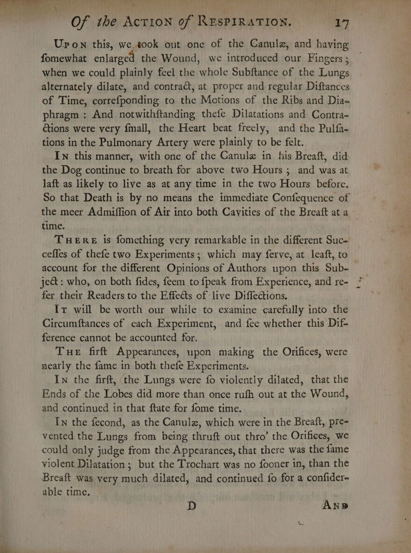 Upon this, we.took out one of the Canulz, and having fomewhat enlarged the Wound, we introduced our Fingers ; when we could plainly feel the whole Subftance of the Lungs alternately dilate, and contract, at proper and regular Diftances of Time, correfponding to the Motions of the Ribs and Dia~ phragm : And notwithftanding thefe Dilatations and Contra- ctions were very fmall, the Heart beat freely, and the Pulfa- tions in the Pulmonary Artery were plainly to be felt. In this manner, with one of the Canulz in his Breaft, did the Dog continue to breath for above two Hours ; and was at laft as likely to live as at any time in the two Hours before. So that Death is by no means the immediate Confequence of the meer Admiffion of Air into both Cavities of the Breaft at a time. THERE is fomething very remarkable in the different Suc- ceffes of thefe two Experiments; which may ferve, at leaft, to account for the different Opinions of Authors upon this Sub- je&amp;t: who, on both fides, feem to {peak from Experience, and re- fer their Readers to the Effects of live Diffections, Ir will be worth our while to examine carefully into the Circumftances of each Experiment, and fee whether this Dif- ference cannot be accounted for. Tue firft Appearances, upon making the Orifices, were nearly the fame in both thefe Experiments. In the firft, (the Lungs were fo violently dilated, that the Ends of the Lobes did more than once rufh out at the Wound, and continued in that ftate for fome time. In the fecond, as the Canulz, which were in the Breaft, pre- vented the Lungs from being thruft out thro’ the Orifices, we could only judge from the Appearances, that there was the fame violent Dilatation; but the Trochart was no fooner in, than the Breaft was yery much dilated, and continued fo for a confider- able time. D Ane