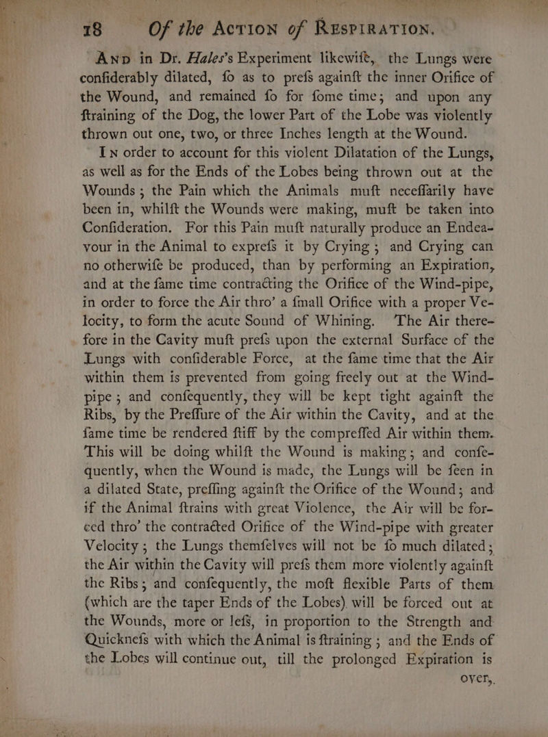 Ny A he id os 18 Of the Action of RusPIRATION. ~Awnop in Dr. Aales’s Experiment ltkewife, the Lungs were ~ confiderably dilated, fo as to prefs againft the inner Orifice of the Wound, and remained fo for rate time; and upon any ftraining of the Dog, the lower Part of the Lobe was violently thrown out one, two, or three Inches length at the Wound. In order to account for this violent Dilatation of the Lungs, as well as for the Ends of the Lobes being thrown out at the Wounds ; the Pain which the Animals muft neceffarily have been in, whilft the Wounds were making, muft be taken into Confideration. For this Pain muft naturally produce an Endea- vour in the Animal to exprefs it by Crying ; and Crying can no otherwife be produced, than by performing an Expiration, and at the fame time contracting the Orifice of the Wind-pipe, in order to force the Air thro’ a {mall Orifice with a proper Ve- locity, to form the acute Sound of Whining. The Air there- fore in the Cavity muft prefs upon the external Surface of the Lungs with confiderable Force, at the fame time that the Air within them is prevented from going freely out at the Wind- pipe; and confequently, they will be kept tight againft the Ribs, by the Preffure of the Air within the Cavity, and at the fame time be rendered ftiff by the compreffed Air within them. This will be doing whilft the Wound is making; and confe- quently, when the Wound ts made, the Lungs will be feen in a dilated State, preffing againft the Orifice of the Wound; and if the Animal ftrains with great Violence, the Air will be for- ced thro’ the contracted Orifice of the Wind-pipe with greater Velocity ; the Lungs themfelves will not be fo much dilated ; the Air within the Cavity will prefs them more violently againgt | the Ribs; and confequently, the moft flexible Parts of them (which are the taper Ends of the Lobes) will be forced ont at the Wounds, more or lefs, in proportion to the Strength and Quicknefs with which the Animal is ftraining ; and the Ends of the Lobes will continue out, till the prolonged Expiration is over,