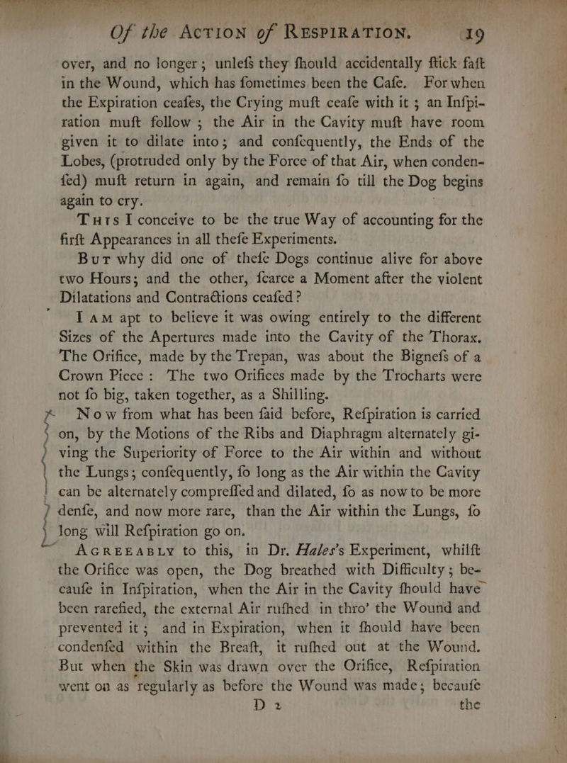 a “ HY secereemnggith vreau ng neat of the ACTION oF meri nates “a9 over, and no longer; unlefs they fhould accidentally ftick faft in the Wound, which has fometimes been the Cafe. For when the Expiration ceafes, the Crying muft ceafe with it ; an Infpi- ration muft follow ; the Air in the Cavity muft have room given it to dilate into; and confequently, the Ends of the Lobes, (protruded only by the Force of that Air, when conden- fed) muft return in again, and remain fo till the Dog begins again to cry. Tuts I conceive to be the true Way of accounting for the firft Appearances in all thefe Experiments. Burt why did one of thele Dogs continue alive for above two Hours; and the other, fcarce a Moment after the violent Dilatations and Contradtions ceafed ? I aM apt to believe it was owing entirely to the different Sizes of the Apertures made into the Cavity of the Thorax, The Orifice, made by the Trepan, was about the Bignefs of a Crown Piece: The two Orifices made by the Trocharts were not fo big, taken together, as a Shilling. No w from what has been faid before, Refpiration is carried on, by the Motions of the Ribs and Diaphragm alternately gi- ving the Superiority of Force to the Air within and without the Lungs; confequently, fo long as the Air within the Cavity can be alternately compreffled and dilated, fo as now to be more AGREEABLY to this, in Dr. Hales’s Experiment, whiltt the Orifice was open, the Dog breathed with Difficulty ; be- caufe in Infpiration, when the Air in the Cavity fhould have been rarefied, the external Air rufhed in thro’ the Wound and prevented it; and in Expiration, when it fhould have been condenfed within the Breaft, it rufhed out at the Wound. But when the Skin was drawn over the Orifice, Refpiration went of as ‘regularly as before the Wound was made; becaufe