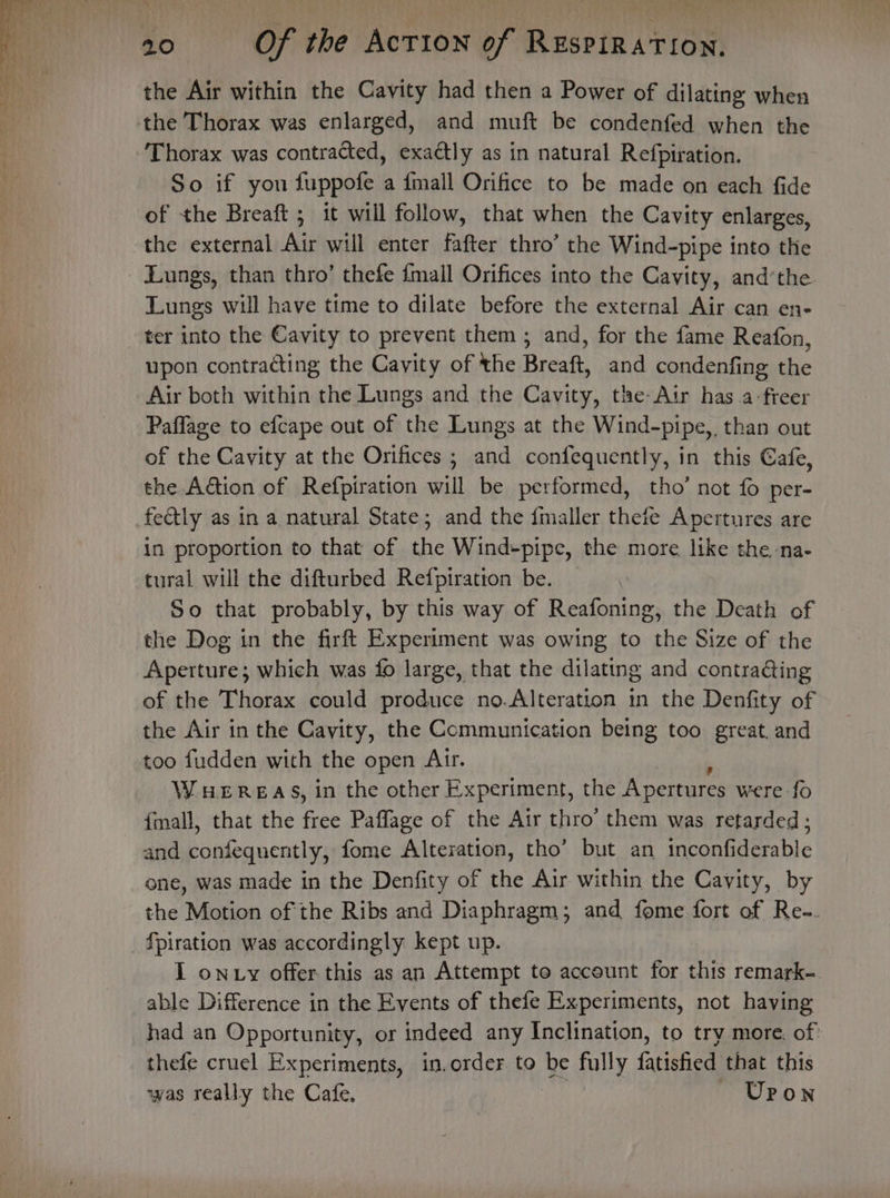 the Air within the Cavity had then a Power of dilating when the Thorax was enlarged, and muft be condenfed when the Thorax was contracted, exactly as in natural Refpiration. So if you fuppofe a {mall Orifice to be made on each fide of the Breaft ; it will follow, that when the Cavity enlarges, the external Air will enter fafter thro’ the Wind-pipe into the Lungs, than thro’ thefe {mall Orifices into the Cavity, and’the Lungs will have time to dilate before the external Air can en- ter into the Cavity to prevent them ; and, for the fame Reafon, upon contracting the Cavity of the Breaft, and condenfing a Air both within the Lungs and the Cavity, tle-Air has a-freer Paffage to efcape out of the Lungs at the Wind-pipe,, than out of the Cavity at the Orifices ; and confequently, in this Cafe, the Aion of Refpiration will be performed, tho’ not fo per- fectly as in a natural State; and the {maller thefe Apertures are in proportion to that of the Wind-pipe, the more like the -na- tural will the difturbed Refpiratton be. So that probably, by this way of Reafoning, the Death of the Dog in the firft Experiment was owing to the Size of the Aperture; which was fo large, that the dilating and contra&amp;ing of the Thorax could produce no.Alteration in the Denfity of the Air in the Cavity, the Communication being too great. and too fudden with the open Arr. WHEREAS, in the other Experiment, the Apertures were fo f{mall, that the aaa Paffage of the Air thro’ them was retarded; and confequently, fome Alteration, tho’ but an inconfiderable ene, was made in the Denfity of the Air within the Cavity, by the Motion of the Ribs and Diaphragm; and fome fort of Re-. {piration was accordingly kept up. I on y offer this as an Attempt to account for this remark- able Difference in the Events of thefe Experiments, not having had an Opportunity, or indeed any Inclination, to try more. of thefe cruel Experiments, in.order.to be fully fatisfied that this was really the Cafe. Upon