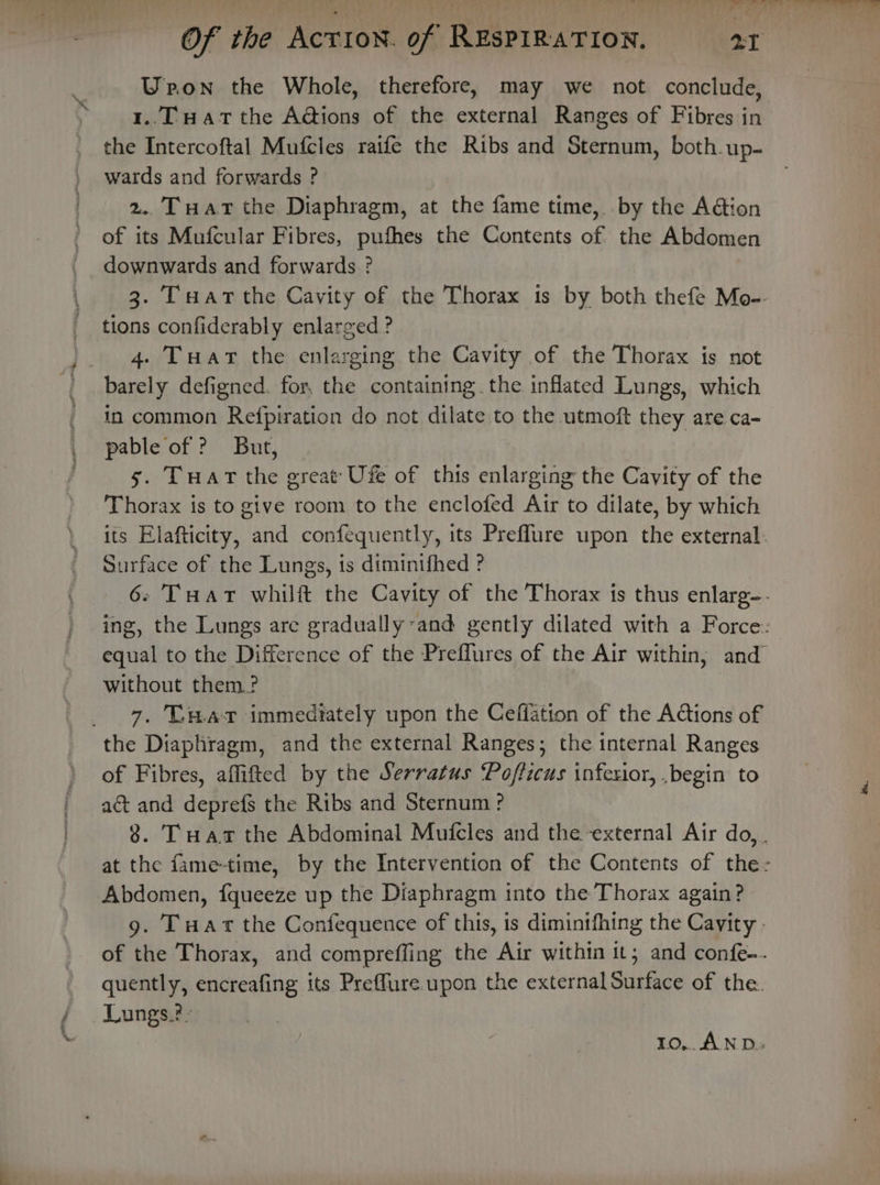 Yi Upon the Whole, therefore, may we not conclude, 1..T Hat the A@Gions of the external Ranges of Fibres in the Intercoftal Mufcles raife the Ribs and Sternum, both up- wards and forwards ? 2. Tuat the Diaphragm, at the fame time, by the Action of its Mufcular Fibres, pufhes the Contents of the Abdomen downwards and forwards ? 3. Tuart the Cavity of the Thorax 1s by both thefe Mo-- tions confiderably enlarged ? 4. Tuar the enlarging the Cavity of the Thorax is not barely defigned. for. the containing. the inflated Lungs, which in common Refpiration do not dilate to the utmoft they are ca- pable of ? But, 5. Tuart the great Ufe of this enlarging the Cavity of the Thorax is to give room to the enclofed Air to dilate, by which its Elafticity, and confequently, its Preflure upon the external: Surface of the Lungs, is diminifhed ? 6. THar whilft the Cavity of the Thorax is thus enlarg-. ing, the Lungs are gradually and gently dilated with a Force: equal to the Difference of the Preflures of the Air within, and without them? 7. U.waz immediately upon the Ceffation of the ACtions of of Fibres, affifted by the Serratus Pofficus inferior, .begin to act and deprefs the Ribs and Sternum ? 8. Tuar the Abdominal Mufcles and the external Air do, at the fame-time, by the Intervention of the Contents of the- Abdomen, fqueeze up the Diaphragm into the Thorax again? 9. Tuart the Confequence of this, is diminifhing the Cavity . of the Thorax, and compreffing the Air within it; and confe-. quently, encreafing its Preffure upon the external Surface of the. Lungs.?- 10,.. AND.