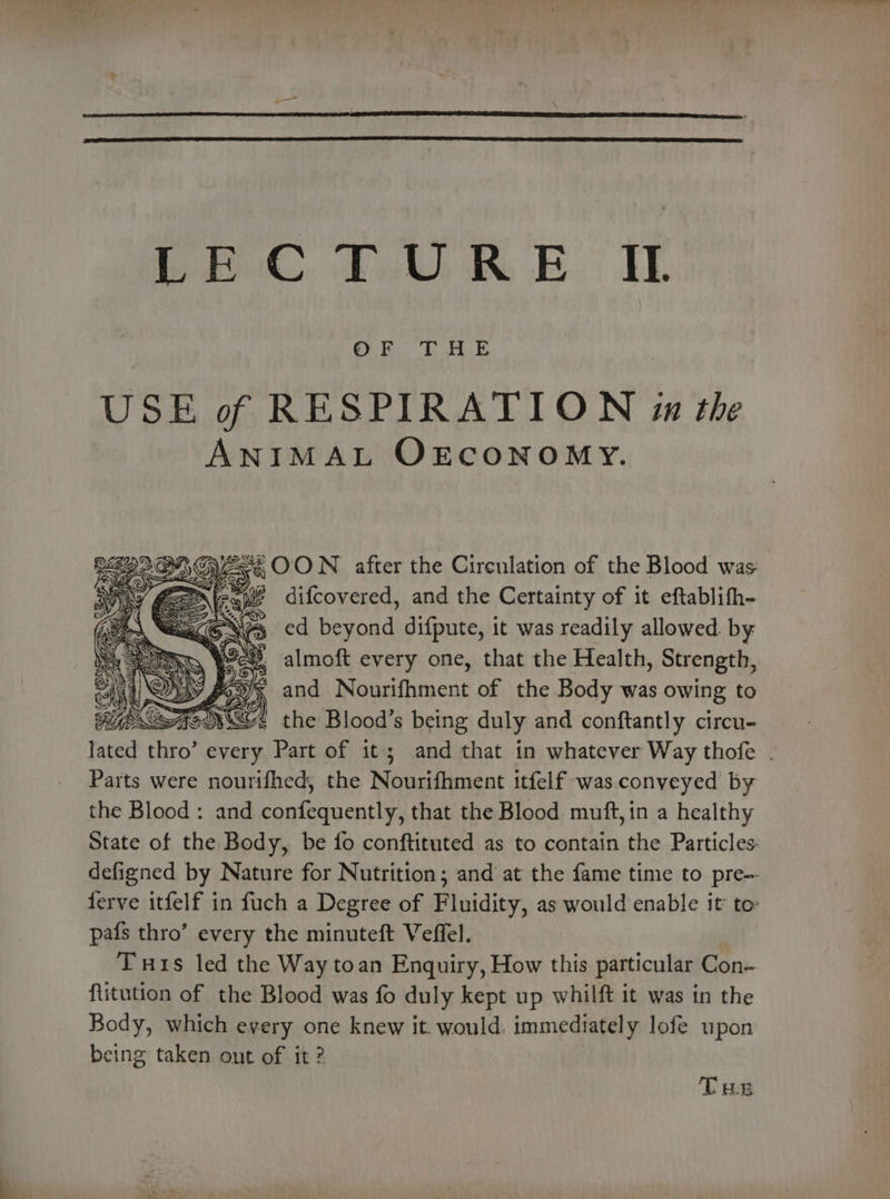 Pric, 44; £. IE USE of RESPIRATION in the ANIMAL OECONOMY. ©2228, GES 6 OON after the Circulation of the Blood was BN) em 4G a) Ae ieee difcovered, and the Certainty of it eftablifh- Fy eXGe ed Saad difpute, it was readily allowed. by a wee almoft every one, that the Health, Strength, | ; and Nourifhment of the Body was owing to igh OF the Blood’s being duly and conftantly circu- lated thro’ every oe of it; and that in whatever Way thofe . Parts were nourifhed, the Mee iacn: itfelf was conveyed by the Blood: and pasos es that the Blood muft, in a healthy State of the Body, be fo conftituted as to contain the Particles: defigned by Nature for Nutrition; and at the fame time to pre- ferve itfelf in fuch a Degree of Fluidity, as would enable it to: pafs thro’ every the minuteft Veffel. Tis led the Way toan Enquiry, How this particular Con- flitution of the Blood was fo duly kept up whilft it was in the Body, which every one knew it. would. immediately lofe upon being taken out of it ? THs