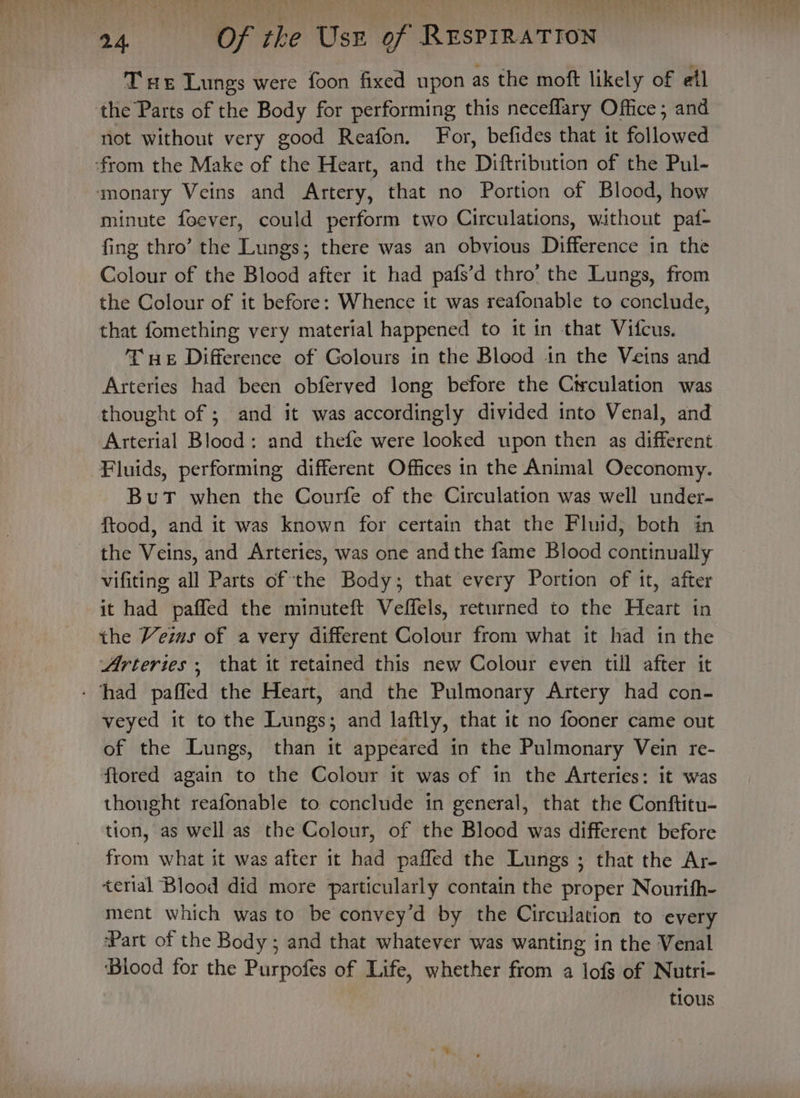T we Lungs were foon fixed upon as the moft likely of etl the Parts of the Body for performing this neceflary Office; and not without very good Reafon. For, befides that it followed from the Make of the Heart, and the Diftribution of the Pul- monary Veins and Artery, that no Portion of Blood, how minute foever, could perform two Circulations, without paf- fing thro’ the Lungs; there was an obvious Difference in the Colour of the Blood after it had pafs’d thro’ the Lungs, from the Colour of it before: Whence it was reafonable to conclude, that fomething very material happened to it in that Vifcus. Tue Difference of Golours in the Blood in the Veins and Arteries had been obferved long before the Circulation was thought of ; and it was accordingly divided into Venal, and Arterial Blood: and thefe were looked upon then as different Fluids, performing different Offices in the Animal Oeconomy. BuT when the Courfe of the Circulation was well under- ftood, and it was known for certain that the Fluid, both in the Veins, and Arteries, was one andthe fame Blood continually vifiting all Parts of the Body; that every Portion of it, after it had paffed the minuteft Veffels, returned to the Heart in the Veins of a very different Colour from what it had in the Arterzes , that it retained this new Colour even till after it - had paffed the Heart, and the Pulmonary Artery had con- veyed it to the Lungs; and laftly, that it no fooner came out of the Lungs, than it appeared in the Pulmonary Vein re- ftored again to the Colour it was of in the Arteries: it was thought reafonable to conclude in general, that the Conftitu- tion, as well as the Colour, of the Blood was different before from what it was after it had paffed the Lungs ; that the Ar- terial Blood did more particularly contain the proper Nourifh- ment which was to be convey’d by the Circulation to every ‘Part of the Body; and that whatever was wanting in the Venal ‘Blood for the Purpofes of Life, whether from a lofs of Nutri- tious
