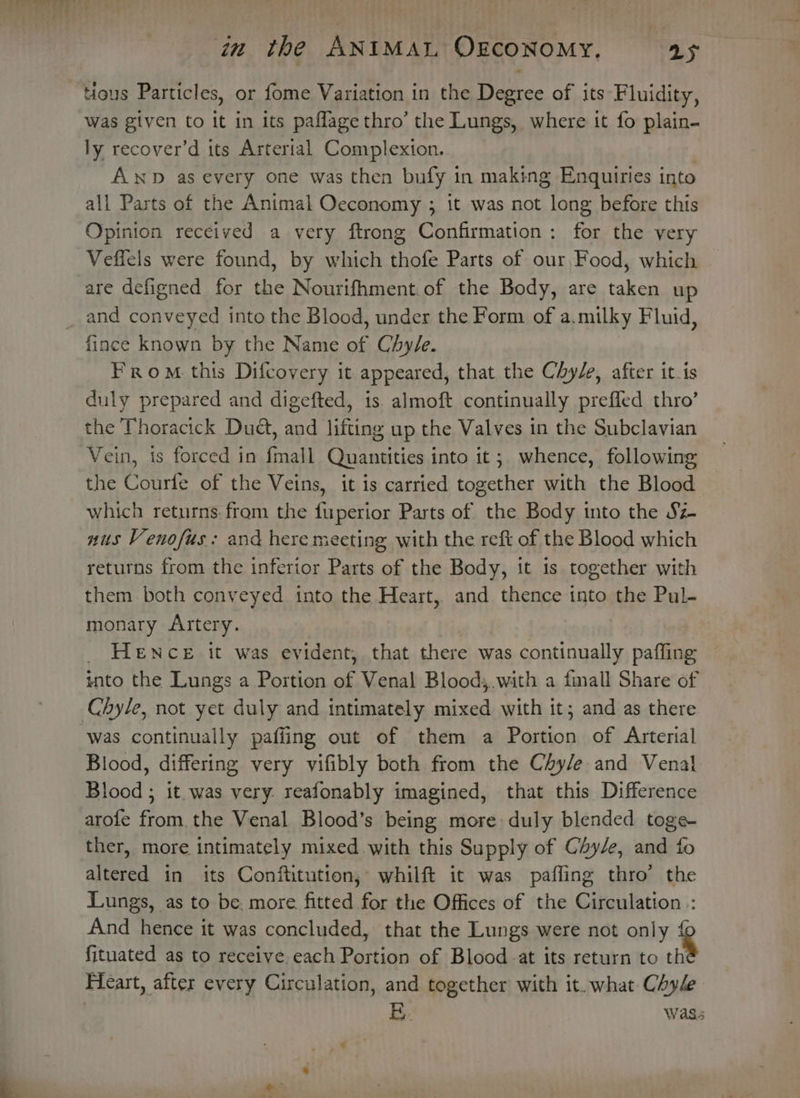 tious Particles, or fome Variation in the Degree of its Fluidity, was given to it in its paflage thro’ the Lungs, where it fo plain- ly recover’d its Artertal Complexton.. A Np as every one was then bufy in making Enquiries into all Parts of the Animal Oeconomy ; it was not long before this Opinion received a very ftrong Confirmation: for the very Veffels were found, by which thofe Parts of our Food, which are defigned for the Nourifhment.of the Body, are taken up and conveyed into the Blood, under the Form of a.milky Fluid, fince known by the Name of Chy/e. From. this Difcovery it appeared, that the Chy/e, after it.is duly prepared and digefted, is. almoft continually prefled thro’ the Thoracick Duct, and lifting up the Valves in the Subclavian Vein, is forced in fmall Quantities into it; whence, following the Courfe of the Veins, it is carried together with the Blood which returns. from the fuperior Parts of the Body into the Sz- nus Venofus: and here meeting with the reft of the Blood which returns from the inferior Parts of the Body, it is together with them both conveyed into the Heart, and thence into the Pul- monary Artery. _ HeENcE it was evident, that there was continually paffing into the Lungs a Portion of Venal Blood;.with a fmall Share of Chyle, not yet duly and intimately mixed with it; and as there was continually paffing out of them a Portion of Arterial Blood, differing very vifibly both from the Chy/e and Venal Blood ; it.was very. reafonably imagined, that this Difference arofe from. the Venal Blood’s being more: duly blended toge- ther, more intimately mixed with this Supply of Céy/e, and fo altered in its Conftitution, whilft it was paffing thro’ the Lungs, as to be. more fitted for the Offices of the Circulation:: And hence it was concluded, that the Lungs were not only &amp; fituated as to receive. each Portion of Blood at its return to th Fleart, after every Circulation, and together with it. what Chyde E. Wass