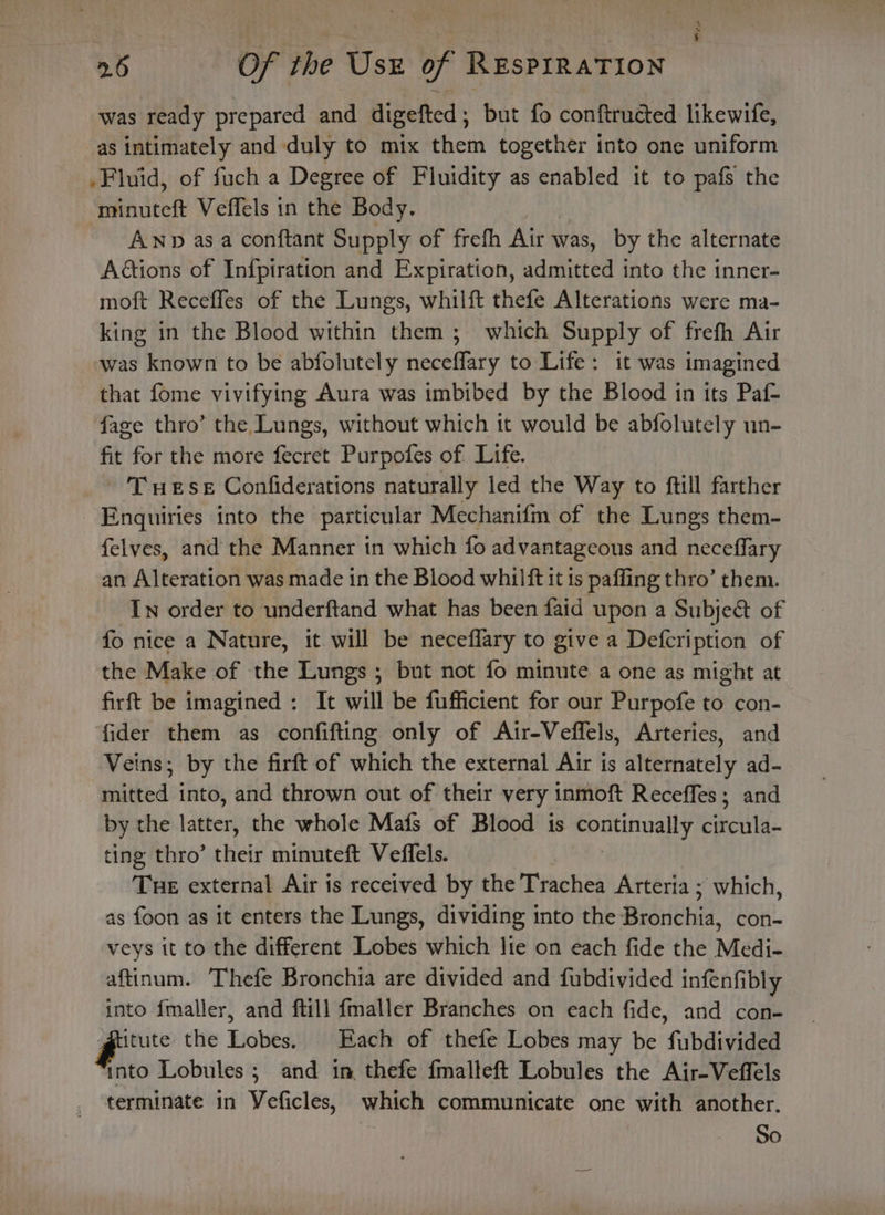 was ready prepared and digefted , but fo conftructed likewife, as intimately and duly to mix them together into one uniform Fluid, of fuch a Degree of Fluidity as enabled it to pafs the minuteft Veffels in the Body. ANp asa conftant Supply of frefh Air was, by the alternate Aétions of Infpiration and Expiration, admitted into the inner- moft Receffes of the Lungs, whilft thefe Alterations were ma- king in the Blood within them ; which Supply of frefh Air was known to be abfolutely penemy to Life: it was imagined that fome vivifying Aura was imbibed by the Blood in its Paf- fage thro’ the Lungs, without which it would be abfolutely un- fit for the more fecret Purpofes of Life. T ueSE Confiderations naturally led the Way to ftill farther Enquiries into the particular Mechanifm of the Lungs them- felves, and the Manner in which fo advantageous and neceflary an Alteration was made in the Blood whilft 1t ts paffing thro’ them. In order to underftand what has been faid upon a Subje&amp;t of fo nice a Nature, it will be neceflary to give a Defcription of the Make of the Lungs ; but not fo minute a one as might at firft be imagined : It will be fufficient for our Purpofe to con- fider them as confifting only of Atr-Veffels, Arteries, and Veins; by the firft of which the external Air is alternately ad- mitted into, and thrown out of their very inmoft Receffes; and by the pbs the whole Mais of Blood is continually caicatd ting thro’ their minuteft Veflels. Tue external Air is received by the Trachea Arteria ; which, as foon as it enters the Lungs, dividing into the Bronchia, con- veys it to the different Lobes which lte on each fide the Medi- aftinum. Thefe Bronchia are divided and fubdivided infenfibly into fmaller, and ftill fmaller Branches on each fide, and con- gepre the tiohes, Each of thefe Lobes may be fabdivided into Lobules ; and in, thefe fmalleft Lobules the Air-Veffels terminate in Veficles, which communicate one with another. So