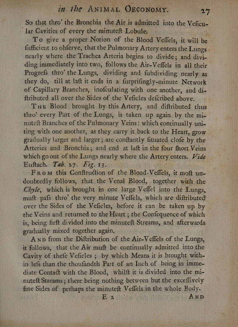 So that thro’ the Bronchia the Air is admitted into the Veficu- lar Cavities of every the mimuteft Lobule. To give a proper Notion of the Blood Veffels, it will ie fuffictent to obferve, that the Pulmonary Artery enters the Lungs . nearly where the Trachea Arteria begins to divide; and diyi- ding immediately into two, follows the Air-Veffels in all their Progrefs thro’ the Lungs, dividing and fubdividing nearly as they do, till at laft it ends in a furprifingly-minute Network of Capillary Branches, inofculating with one another, and di- ftributed all over the Sides of the Veficles defcribed above. Tue Blood brought by-this Artery, and diftributed thus thro’ every Part of the Lungs, is taken up again by the mi- nuteit Branches of the Pulmonary Veins: which continually uni- ting with one another, as they carry it back to the Heart, grow gradually larger and larger;-are conftantly fituated clofe ike the Arteries and Bronchia; and end at laft in the four fhort Veins which go out of the Lungs nearly where the Artery enters. Vide Euftach. Tab.27. fig. 13. From this Conftruction of the Blood-Veffels, it moft un- doubtedly follows, that the Venal Blood, together. with the Chyle, which is brought in one large Veffel into the Lungs, muft pafs thro’ the very minute Veffels, which are diftributed! over the Sides of the Veficles, before it can be taken up by the Veins and returned to the Heart ; the Confequence of which is, being firft divided into the minuteft Streams, and afterwards: gradually mixed together again, _ Awp from the Diftribution of the Air-Veffels of the Lungs, it follows, that the Air muft be continually admitted into the Cavity of thefe Veficles ; by which Means it is brought with- in lefs than the thoufandth Part of an Inch of being in imme- diate Contaét with the Blood, whilft it is divided into the mi- nuteft Streams; there being nothing between but the exceflively: fine Sides of perhaps the minuteft Veflels in the whole Body.. 2 AND