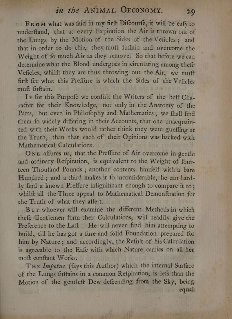 From what was faid in my firft Difcourfe, it will be eafy to underftand, that at evety Expiration the Air is thrown out of the Lungs by the Motion of the Sides of the Veficles; and that in order to do this, they muft fuftain and overcome the Weight of fo much Ais as they remove. So that before we can determine what the Blood undergoes in circulating among thefe Veficles, whilft they are thus throwing out the Air, we muft firft fee what this Preffure is which the Sides of the Veficles muft fuftain. Ir for this Purpofe we confult the Writers of the beft Cha- racter for their Knowledge, not only in the Anatomy of the Parts, but even in Philofophy and Mathematics; we hall find them fo widely differing in their Accounts, that one unacquain- ted with their Works would rather think they were gueffing at the Truth, than that each of their Opinions was backed with Mathematical Calculations. One affures us, that the Preffure of Air overcome in gentle and ordinary Refpiration, is equivalent to the Weight of four- teen Thoufand Pounds ; another contents himfelf witha bare Hundred ; and a third makes it fo inconfiderable, he can hard- ly find a known Preffure infignificant enough to compare it to; whilft all the Three appeal to Mathematical Demonftration ft the Truth of what they affert. Bur whoever will examine the different Methods in which thefe Gentlemen form their Calculations, will readily give the Preference to the Laft: He will never find him attempting to build, till he has got a fure and folid Foundation prepared for him by Nature; and accordingly, the Refult of his Calculation is agreeable to the Eafe with which Nature carries on all her moft conftant Works. Tux Impetus (fays this Author) which the internal Surface of the Lungs fuftains in a common Refpiration, 1s lefs than the Motion of the gentleft Dew defcending from the Sky, being equal