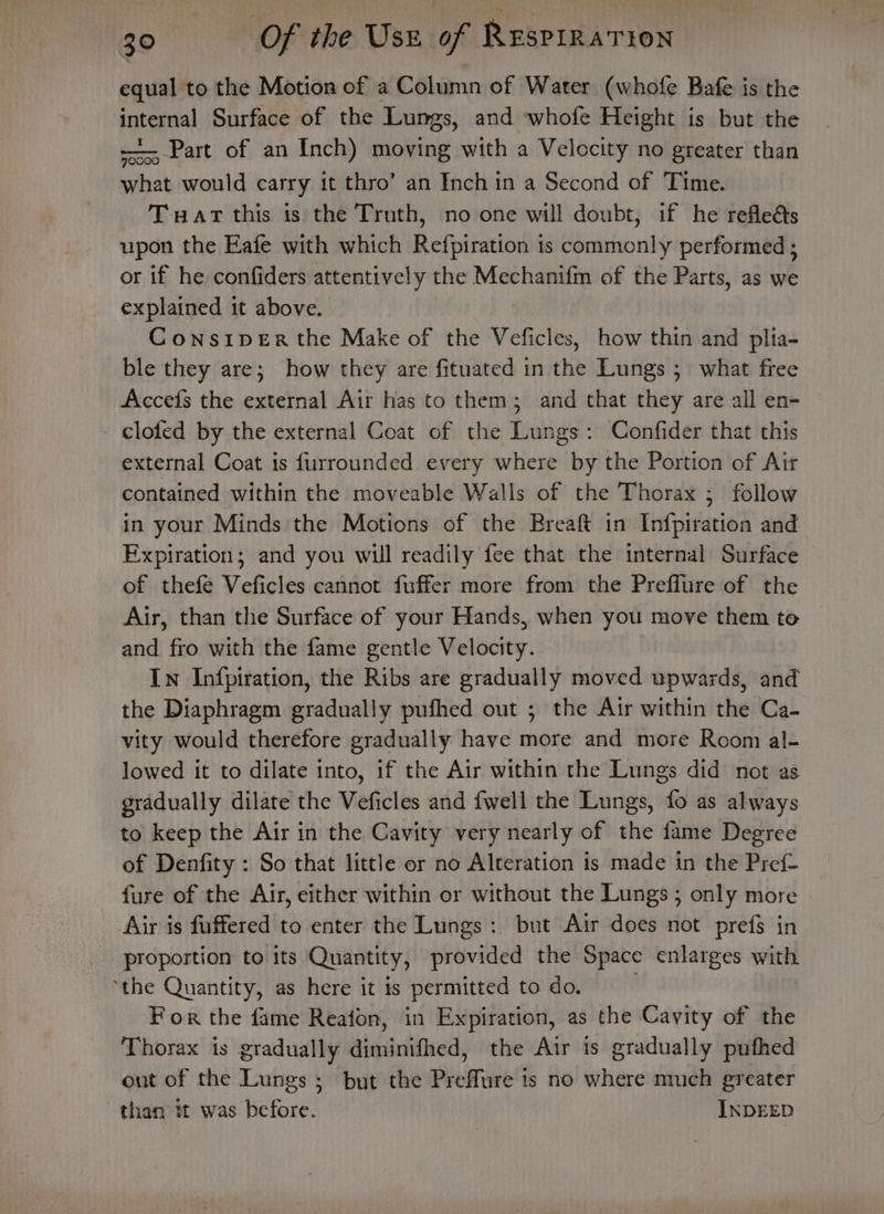 equal to the Motion of a Column of Water (whofe Bafe is the internal Surface of the Lungs, and whofe Height is but the ~~ Part of an Inch) moving with a Velocity no greater than what would carry it thro’ an Inch in a Second of Time. Tart this is the Truth, no one will doubt, if he refleés upon the Eafe with which Refpiration is commonly performed ; or if he confiders attentively the Mechanifm of the Parts, as we explained it above. Cons1peEr the Make of the Vefictes, how thin and plia- ble they are; how they are fituated in the Lungs ; what free Accefs the external Air has to them; and that they are all en- - clofed by the external Coat of the Lungs: Confider that this external Coat is furrounded every where by the Portion of Air contained within the moveable Walls of the Thorax ; follow in your Minds the Motions of the Breaft in Infpiration and Expiration; and you will readily fee that the internal Surface of thefe Veficles cannot fuffer more from the Preflure of the Air, than the Surface of your Hands, when you move them te © and fro with the fame gentle Velocity. In Infpiration, the Ribs are gradually moved upwards, and the Diaphragm gradually pufhed out ; the Air within the Ca- vity would therefore gradually have more and more Room al- lowed it to dilate into, if the Air within the Lungs did not as gradually dilate the Veficles and {well the Lungs, fo as always to keep the Air in the Cavity very nearly of the fame Degree of Denfity : So that little or no Alteration is made in the Pref fure of the Air, either within or without the Lungs ; only more Air is fuffered to enter the Lungs :, but Air does not prefs in proportion to its Quantity, provided the Space enlarges with ‘the Quantity, as here it is permitted to do. | For the fame Reafon, in Expiration, as the Cavity of the Thorax is gradually diminifhed, the Air is gradually pufhed out of the Lungs; but the Preffure is no where much greater than it was before. INDEED