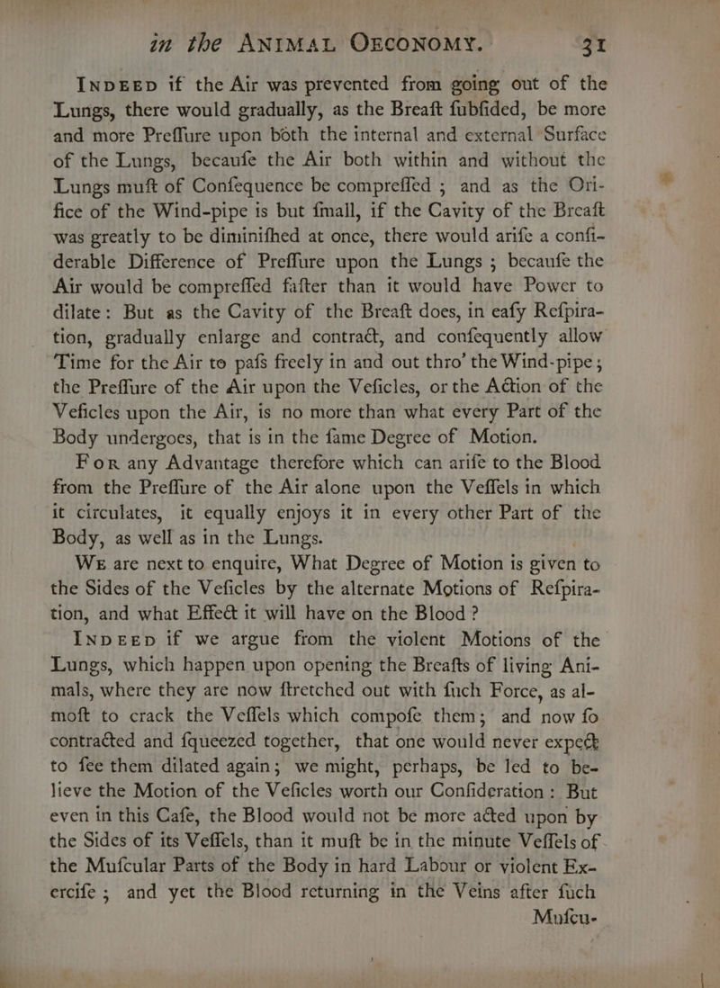INDEED if the Air was prevented from going out of the Lungs, there would gradually, as the Breaft fubfided, be more and more Preffure upon both the internal and external Surface of the Lungs, becaufe the Air both within and without the Lungs muft of Confequence be compreffed ; and as the Ori- fice of the Wind-pipe is but fmall, if the Cavity of the Breaft was greatly to be diminifhed at once, there would arife a confi-~ derable Difference of Preffure upon the Lungs ; becaufe the Air would be compreffed fafter than 1t would have Power to dilate: But as the Cavity of the Breaft does, in eafy Refpira- tion, gradually enlarge and contract, and confequently allow Time for the Air to pafs freely in and out thro’ the Wind-pipe ; the Preffure of the Air upon the Veficles, or the Action of the Veficles upon the Air, is no more than what every Part of the Body undergoes, that is in the fame Degree of Motion. For any Advantage therefore which can arife to the Blood from the Preflure of the Air alone upon the Veffels in which it circulates, it equally enjoys it in every other Part of the Body, as weit as in the Lungs. WE are next to enquire, What Degree of Motion is given to the Sides of the Veficles by the piesrhige Motions of Refpira- tion, and what Effeé it will have on the Blood ? INDEED if we argue from the violent Motions of the Lungs, which happen upon opening the Breafts of living Ani- mals, where they are now ftretched out with fuch Force, as al- moft to crack the Veflels which compofe them; and now fo contracted and {queezed together, that one would never expect to fee them dilated again; we might, perhaps, be led to be- lieve the Motion of the Veficles worth our Confideration: But even in this Cafe, the Blood would not be more ated upon by the Sides of its Veffels, than it muft be in the minute Veffels of - the Mufcular Parts of the Body in hard Labour or violent Ex- ercife ; and yet the Blood returning in the Veins after fuch Mufcu-