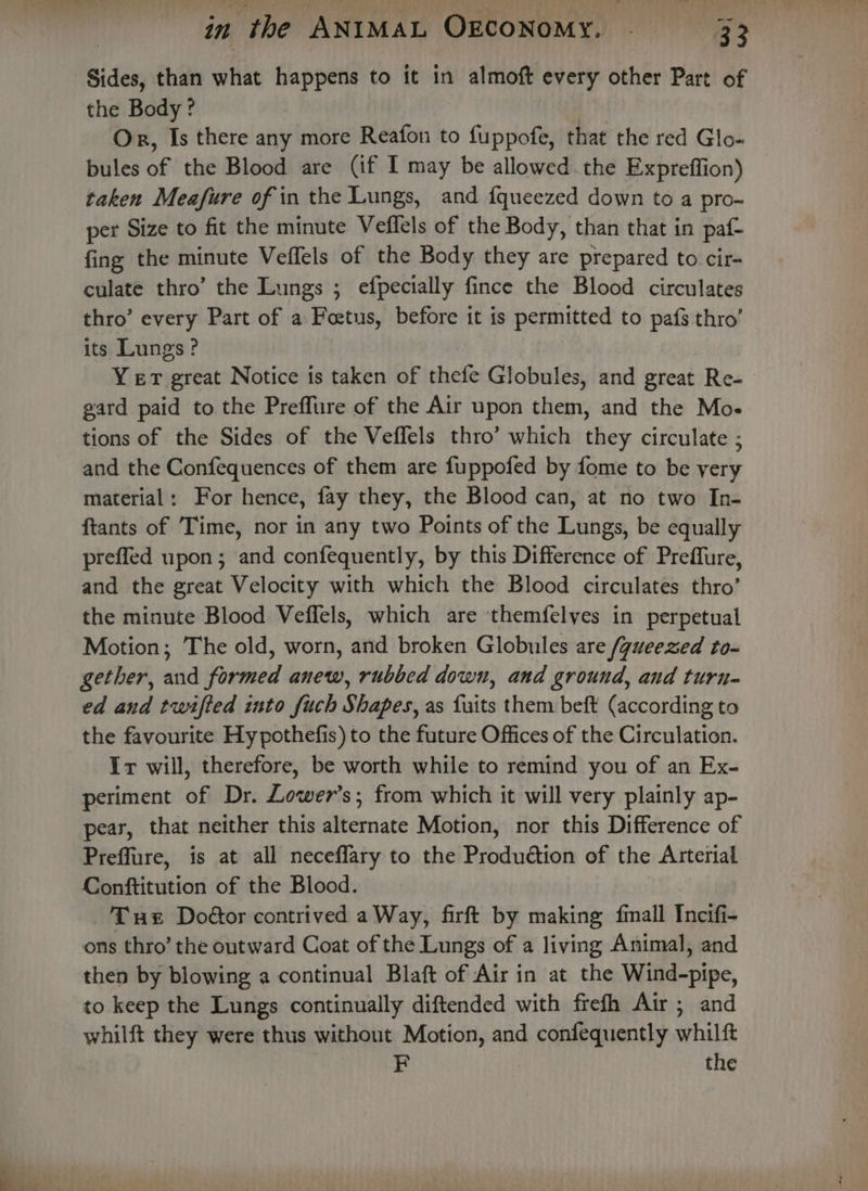 Sides, than what happens to it in almoft every other Part of the Body? Or, Is there any more Reafon to fuppofe, that the red Glo- bules if the Blood are (if I may be allowed the Expreffion) taken Meafure of in the Lungs, and {queezed down to a pro- per Size to fit the minute Veflels of the Body, than that in paf- fing the minute Veffels of the Body they are prepared to cir- culate thro’ the Lungs ; efpecially fince the Blood circulates thro’ every Part of a Foetus, before it is permitted to pafs thro’ its Lungs? Yer great Notice is taken of thefe Globules, and great Re- gard paid to the Preffure of the Air upon them, and the Mo. tions of the Sides of the Veflels thro’ which they circulate ; and the Confequences of them are fuppofed by fome to be yery material: For hence, fay they, the Blood can, at no two In- ftants of Time, nor in any two Points of the Lungs, be equally prefled upon; and confequently, by this Difference of Preffure, and the great Velocity with which the Blood circulates thro’ the minute Blood Veffels, which are themfelyes in perpetual Motion; The old, worn, and broken Globules are /gueezed to- gether, and formed anew, rubbed down, and ground, and turn- ed and twifted into fuch Shapes, as {uits them beft (according to the favourite Hy pothefis) to the future Offices of the Circulation. Ir will, therefore, be worth while to remind you of an Ex- periment of Dr. Lower’s; from which it will very plainly ap- pear, that neither this alternate Motion, nor this Difference of Preffure, is at all neceffary to the Pitdindtion of the Arterial Conftitution of the Blood. Tux Doéor contrived a Way, firft by making fmall Incifi- ons thro’ the outward Coat of the Lungs of a living Animal, and then by blowing a continual Blaft of Air in at the Wind-pipe, to keep the Lungs continually diftended with frefh Air; and whilft they were thus without Motion, and fs salud whilft F the