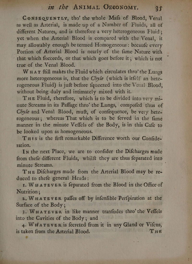 CoNSEQUENTLY, tho’ the whole Mafs of Blood, Venal as well as Arterial, is made up of a Number of Fluids, all of different Natures, and is therefore a very heterogeneous Fluid ; yet when the Arterial Blood is compared with the Venal, it may allowably enough be termed Homogeneous: becaufe every Portion of Arterial Blood is nearly of the fame Nature with that which fucceeds, or that which goes before it; which is not true of the Venal Blood. . Waar ftill makes the Fluid which circulates thro’ the Lungs more heterogeneous 1 is, that the Chyle (which is itfelf an hete- rogeneous Fluid) is juft before {queezed into the Vena! Blood, without being duly and intimately mixed with it. Te Fluid, therefore, which is to be divided into very mi- nute Streams in its Paffage thro’ the Lungs, compofed thus of Chyle and Venal Blood, muft, of confequence, be very hete- rogeneous; whereas That which is to be ferved in the fame manner in the minute Veffels of the Body, is in this Cafe to be looked upon as homogeneous. Tuts is the firft remarkable Difference worth our Confide- ration. In the next Place, we are to confider the Difcharges made from thefe different Fluids, whilft they are thus feparated into minute Streams. T ue Difcharges made from the Arterial Blood may be re« duced to thefe general Heads: 1. WHATEVER is feparated from the Blood in the Office of Nutrition ; 2. WHATEVER pafles off by infenfible Perfpiration at the Surface of the Body ; 5 3. WHATEVER in like manner tranfudes thro’ the + into the Cavities of the Body; and 4. WHATEVER is fecreted from it in any Gland or Vifcus, is taken from the Arterial Blood. THE *