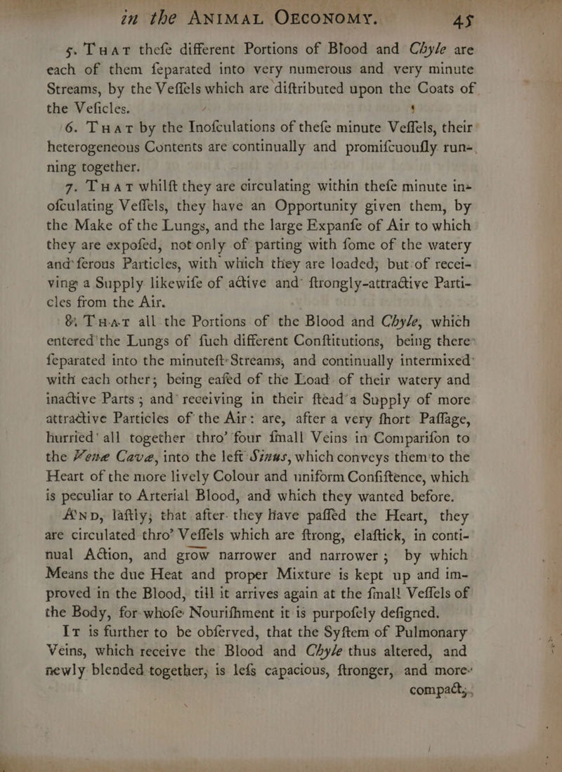 s. Tuat thefe different Portions of Blood and Chyle are each of them feparated into very numerous and very minute Streams, by the Veffels which are diftributed upon the Coats of the Veficles. / ; 6. Tuart by the Inofculations of thefe minute Veffels, their heterogeneous Contents are pe gael and promifcuonfly. run=, ning together. 7. Tuat whilft they are circulating within thefe minute in» ofculating Veffels, they have an Opportunity given them, by the Make of the Lungs, and the large Expanfe of Air to which they are expofed, not only of parting with fome of the watery and*ferous Particles, with which they are loaded; but-of recei- ving a Supply likewife of active and’ ftrongly-attra@tive Parti- cles from the Air. 8 Tuat all the Portions of the Blood and Chy/e, which entered'the Lungs of fuch different Conftitutions, being there feparated into the minuteft-Streams, and continually intermixed: with each other; betng eafed of the Load of their watery and inactive Parts; and receiving in their ftead’a Supply of more attractive Particles of the Air: are, after a very fhort Paflage, hurried‘ all together thro’ four {mall Veins in Comparifon to the Kene Cave, into the left Szz#s, which conveys them‘to the Heart of the more lively Colour and uniform Confiftence, which is peculiar to Arterial Blood, and which they wanted before. inp, laftly; that after. they Have paffed the Heart, they are circulated thro’ Veffels which are ftrong, elaftick, in conti- nual Action, and grow narrower and narrower; by which Means the due Heat and proper Mixture is kept up and im- proved in the Blood, till it arrives again at the fmal! Veffels of the Body, for whofe Nourifhment it is purpofely defigned. Ir is further to be obferved, that the Syftem of Pulmonary Veins, which receive the Blood and CAy/e thus altered, and newly blended together, is lefs capacious, ftronger, and more- compact,,..