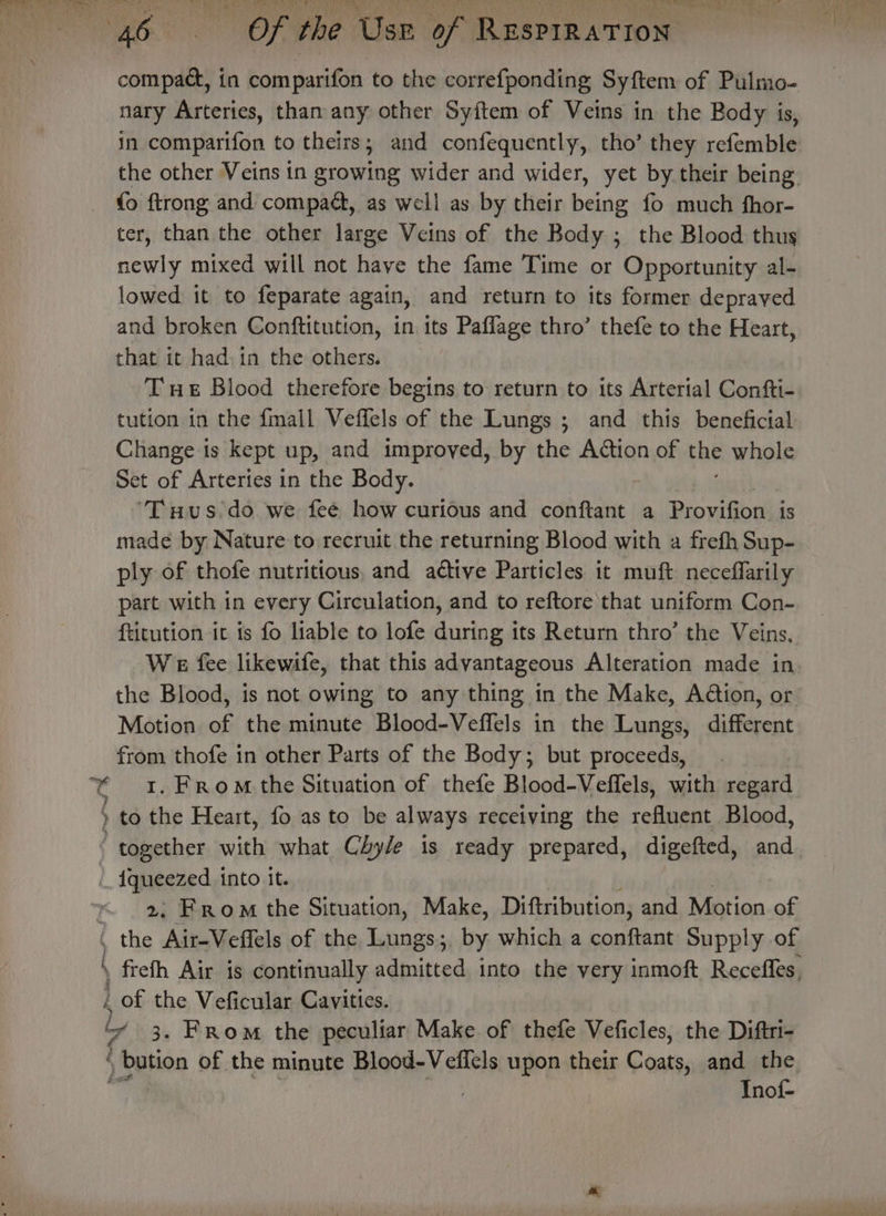 : : a f fy compact, in comparifon to the correfponding Syftem of Pulmo- nary Arteries, than any other Syftem of Veins in the Body is, in comparifon to theirs; and confequently, tho’ they refemble the other Veins in growing wider and wider, yet by their being fo ftrong and compact, as well as by their being fo much fhor- ter, than the other large Veins of the Body ; the Blood thus newly mixed will not have the fame Time or Opportunity al- lowed it to feparate again, and return to its former depraved and broken Conftitution, in its Paflage thro’ thefe to the Heart, that it had: in the others. THE Blood therefore begins to return to its Arterial Confti- tution in the fmall Veffels of the Lungs ; and this beneficial Change ts kept up, and improved, by the Action of the whole Set of Arteries in the Body. ‘Tus do we fee how curious and conftant a Provifion is made by Nature to recruit the returning Blood with a frefh Sup- ply of thofe nutritious, and aétive Particles it muft neceffarily part with in every Circulation, and to reftore that uniform Con- ftitution it is fo liable to lofe during its Return thro’ the Veins, We fee likewife, that this advantageous Alteration made in the Blood, is not owing to any thing in the Make, Aétion, or Motion of the minute Blood-Veffels in the Lungs, different from thofe in other Parts of the Body; but proceeds, 1. From the Situation of thefe Blood-Veffels, with regard to the Heart, fo as to be always receiving the refluent Blood, 2, From the Situation, Make, Diftribution, and Motion of : frefh Air is continually admitted into the very inmoft Recefles, _ of the Veficular Cavities. “* 3. From the peculiar Make of thefe Veficles, the Diftri- ) bation of the minute Blood-Veflels upon their Cons, and the , | Inof-