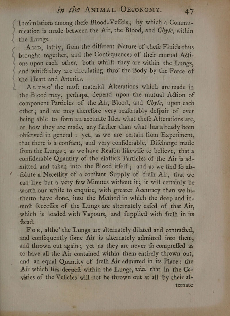 Be in the ANIMAL OEcONOMY. AY Inofculations among thefe Blood-Veffels; by which a Commn- Anp, laftly, from the different Nature of thefe Fluids thus _ and whilft they are circulating thro’ the Body by the Force of the Heart and Arteries. AxutTuHo’ the moft material Alterations which are made in the Blood may, perhaps, depend upon the mutual Action of component Particles of the Air, Blood, and Chy/e, upon each other; and we may therefore very reafonably defpair of ever being able to form an accurate Idea what thefe Alterations are, or how they are made, any farther than what has already been obferved in general : yet, as we are certain from Experiment, that there is a conftant, and very confiderable, Difcharge made from the Lungs ; as we have Reafon likewife to believe, that a confiderable Quantity of the elaftick Particles of the Air is ad- mitted and taken into the Blood itfelf; and as we find fo ab- folute a Neceffity of a conftant Supply of frefh Air, that we ean live but a very few Minutes without it; it will certainly be worth our while to enquire, with greater Accuracy than we hi- therto have done, into the Method in which the deep and in- moft Receffes of the Lungs are alternately eafed of that Air, which is loaded with Vapours, and fupplied with frefh in its ftead. For, altho’ the Lungs are alternately dilated and contracted, and confequently fome Air is alternately admitted into them, and thrown out again; yet as they are never fo compreffed as to have all the Air contained within them entirely thrown out, and an equal Quantity of frefh Air admitted in its Place: the Air which les deepeft within the Lungs, vzz. that in the Ca- vities of the Veficles will not be thrown out at all by their al- ternate