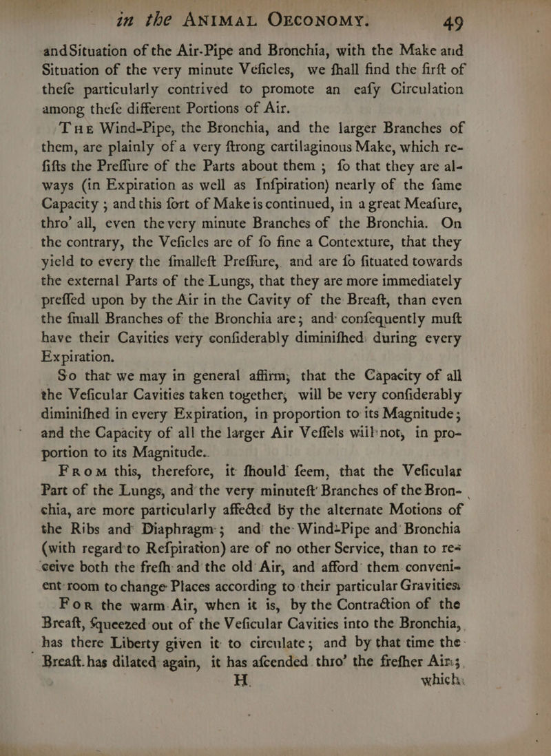 and Situation of the Air-Pipe and Bronchia, with the Make and Situation of the very minute Veficles, we fhall find the firft of thefe particularly contrived to promote an eafy Circulation among thefe different Portions of Air. Tue Wind-Pipe, the Bronchia, and the larger Branches of them, are plainly of a very ftrong cartilaginous Make, which re- fifts the Preflure of the Parts about them ; fo that they are al- ways (in Expiration as well as Infpiration) nearly of the fame Capacity ; and this fort of Make is continued, in a great Meafure, thro’ all, even thevery minute Branches of the Bronchia. On the contrary, the Veficles are of fo fine a Contexture, that they yield to every the f{malleft Preffure, and are fo fituated towards the external Parts of the Lungs, that they are more immediately preffed upon by the Air in the Cavity of the Breaft, than even the {mall Branches of the Bronchia are; and: confequently muft have their Cayities very confiderably andathed! during every Expiration. So that we may in general affirm, that the Capacity of all the Veficular Cavities ies together, will be very confiderably diminifhed in every Expiration, in proportion to its Magnitude ; and the Capacity of all the larger Air Veffels wiilynot, in pro- portion to its Magnitude.. From this, therefore, it fhould feem, that the Veficular Part of the Lungs, andthe very minuteft' Branches of the Bron- | chia, are more particularly affected By the alternate Motions of the Ribs and Diaphragm-; and’ the: Wind+Pipe and’ Bronchia (with regard'to Refpiratton) are of no other Service, than to re4 eetve both the frefh: and the old Air, and afford’ them. convent ent-room to change Places according to their particular Gravities: For the warm: Air, when it is, by the Contraction of the Breaft, Squeezed out of the Veficular Cavities into the Bronchia, _ has there Liberty given it to circulate; and by that time the. Breaft. has dilated again, it has afcended thro’ the frefher Air: H. which