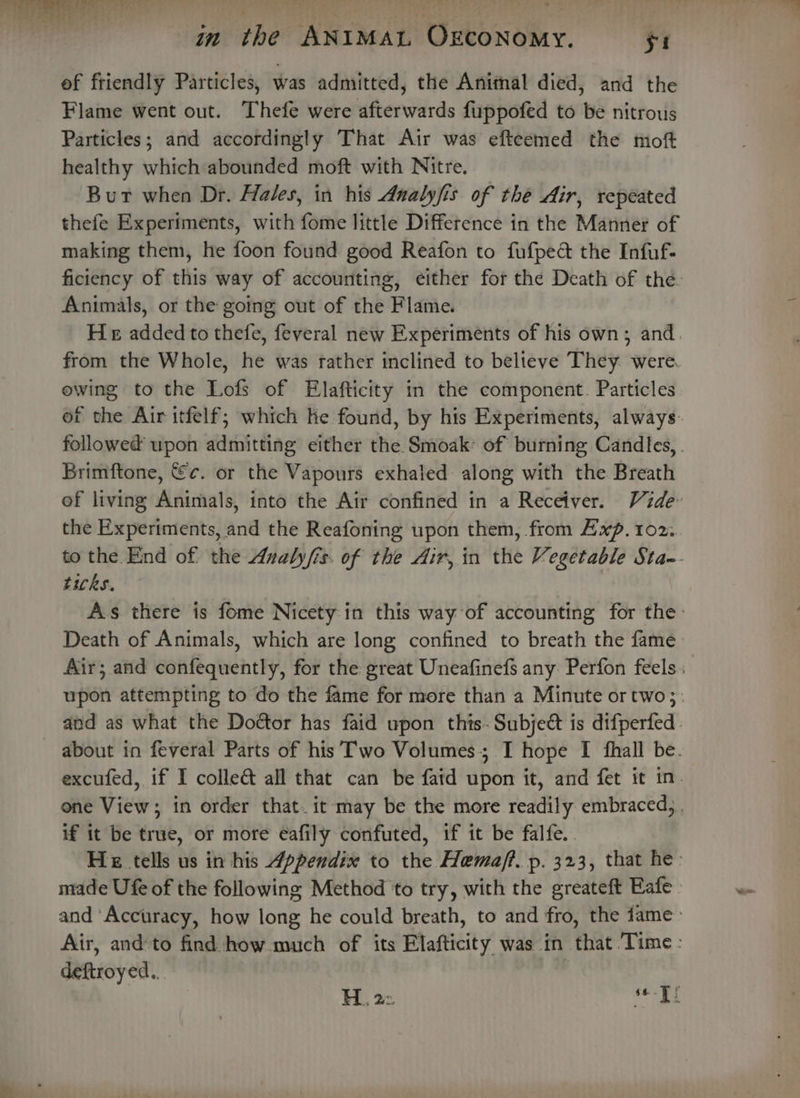 of friendly Particles, was admitted, the Anitnal died, and the Flame went out. Thefe were afterwards fuppofed to be nitrous Particles; and accordingly That Air was efteemed the mof healthy which abounded moft with Nitre. Burt when Dr. Hales, in his Analyfis of the Air, repeated thefe Experiments, with fome little Difference in the Manner of making them, he foon found good Reafon to fufpect the Infuf- Animals, or the going out of the Flame. ewing to the Lofs of Elafticity in the component. Particles Brimftone, €c. or the Vapours exhaled along with the Breath the Experiments, and the Reafoning upon them, from Awxp. 102. ticks. Death of Animals, which are long confined to breath the fame if it be true, or more eafily confuted, if it be falfe.. made Ufe of the following Method to try, with the greateft Eafe deftroyed...