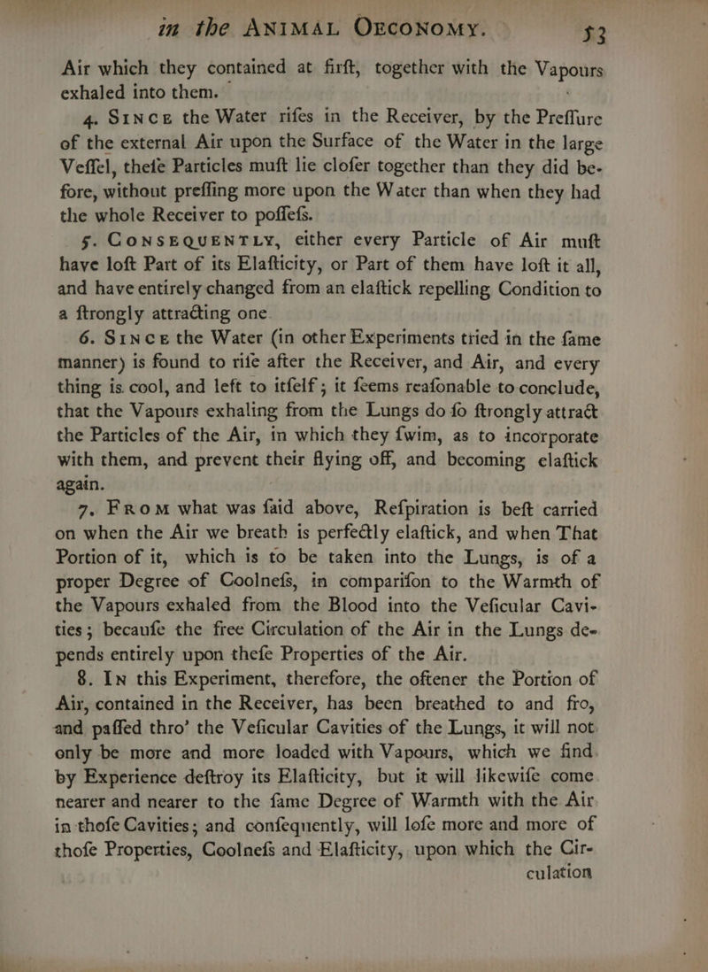 Air which they contained at firft, together with the VER exhaled into them. 4. Since the Water rifes in the Receiver, by the Preffure of the external Air upon the Surface of the Water in the large Veffel, theie Particles muft lie clofer together than they did be- fore, without preffing more upon the Water than when they had the whole Receiver to poffefs. 5. CONSEQUENTLY, either every Particle of Air muft have loft Part of its Elafticity, or Part of them have loft it all, and have entirely changed from an elaftick repelling Condition to a ftrongly attracting one 6. Since the Water (in other Experiments tried in the fame manner) is found to rife after the Receiver, and Air, and every thing is. cool, and left to itfelf ; it feems reafonable to.conclude, that the Vapours exhaling from the Lungs do fo ftrongly attract the Particles of the Air, in which they {wim, as to incorporate with them, and prevent their flying off, and, becoming elaftick again. 7, FROM what was faid above, Refpiration is beft carried on when the Air we breath is perfectly elaftick, and when That Portion of it, which is to be taken into the Lungs, is of a proper Degree of Coolnefs, in comparifon to the Warmth of the Vapours exhaled from the Blood into the Veficular Cavi- ties; becaufe the free Circulation of the Air in the Lungs de- pends entirely upon thefe Properties of the Air. 8. In this Experiment, therefore, the oftener the Portion of Air, contained in the Receiver, has been breathed to and fro, and paffed thro’ the Veficular Cavities of the Lungs, it will not only be more and more loaded with Vapours, which we find by Experience deftroy its Elafticity, but it will Jikewife come nearer and nearer to the fame Degree of Warmth with the Air in thofe Cavities; and confequently, will lofe more and more of thofe Properties, Coolnefs and Elafticity, upon which the Cir- culation